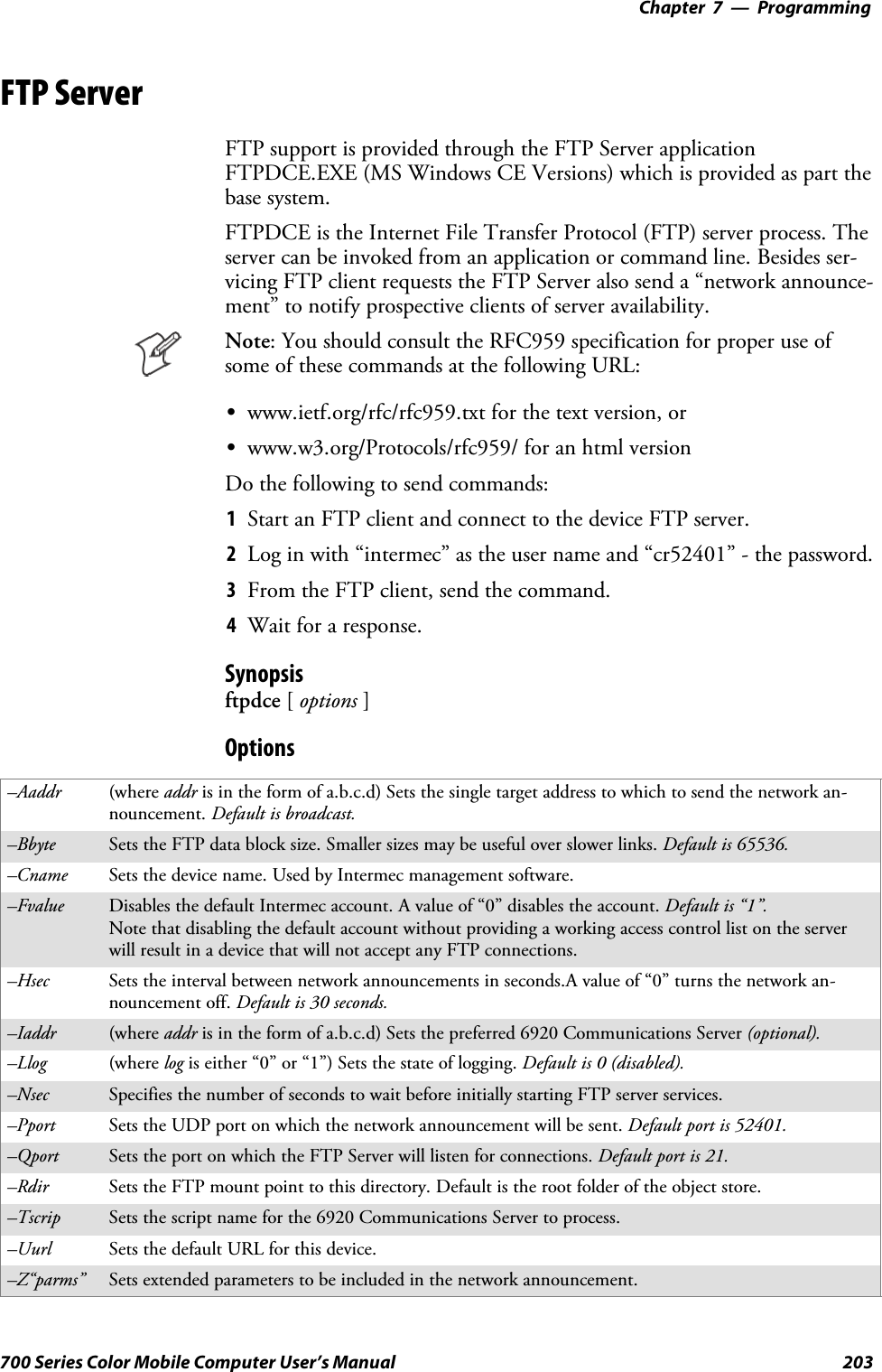 Programming—Chapter 7203700 Series Color Mobile Computer User’s ManualFTP ServerFTP support is provided through the FTP Server applicationFTPDCE.EXE (MS Windows CE Versions) which is provided as part thebase system.FTPDCE is the Internet File Transfer Protocol (FTP) server process. Theserver can be invoked from an application or command line. Besides ser-vicing FTP client requests the FTP Server also send a “network announce-ment” to notify prospective clients of server availability.Note: You should consult the RFC959 specification for proper use ofsome of these commands at the following URL:Swww.ietf.org/rfc/rfc959.txt for the text version, orSwww.w3.org/Protocols/rfc959/ for an html versionDo the following to send commands:1Start an FTP client and connect to the device FTP server.2Log in with “intermec” as the user name and “cr52401” - the password.3From the FTP client, send the command.4Wait for a response.Synopsisftpdce [options ]Options–Aaddr (where addr is in the form of a.b.c.d) Sets the single target address to which to send the network an-nouncement. Default is broadcast.–Bbyte Sets the FTP data block size. Smaller sizes may be useful over slower links. Default is 65536.–Cname Sets the device name. Used by Intermec management software.–Fvalue Disables the default Intermec account. A value of “0” disables the account. Default is “1”.Note that disabling the default account without providing a working access control list on the serverwill result in a device that will not accept any FTP connections.–Hsec Sets the interval between network announcements in seconds.A value of “0” turns the network an-nouncement off. Default is 30 seconds.–Iaddr (where addr is in the form of a.b.c.d) Sets the preferred 6920 Communications Server (optional).–Llog (where log is either “0” or “1”) Sets the state of logging. Default is 0 (disabled).–Nsec Specifies the number of seconds to wait before initially starting FTP server services.–Pport Sets the UDP port on which the network announcement will be sent. Default port is 52401.–Qport Sets the port on which the FTP Server will listen for connections. Defaultportis21.–Rdir Sets the FTP mount point to this directory. Default is the root folder of the object store.–Tscrip Sets the script name for the 6920 Communications Server to process.–Uurl Sets the default URL for this device.–Z“parms” Sets extended parameters to be included in the network announcement.