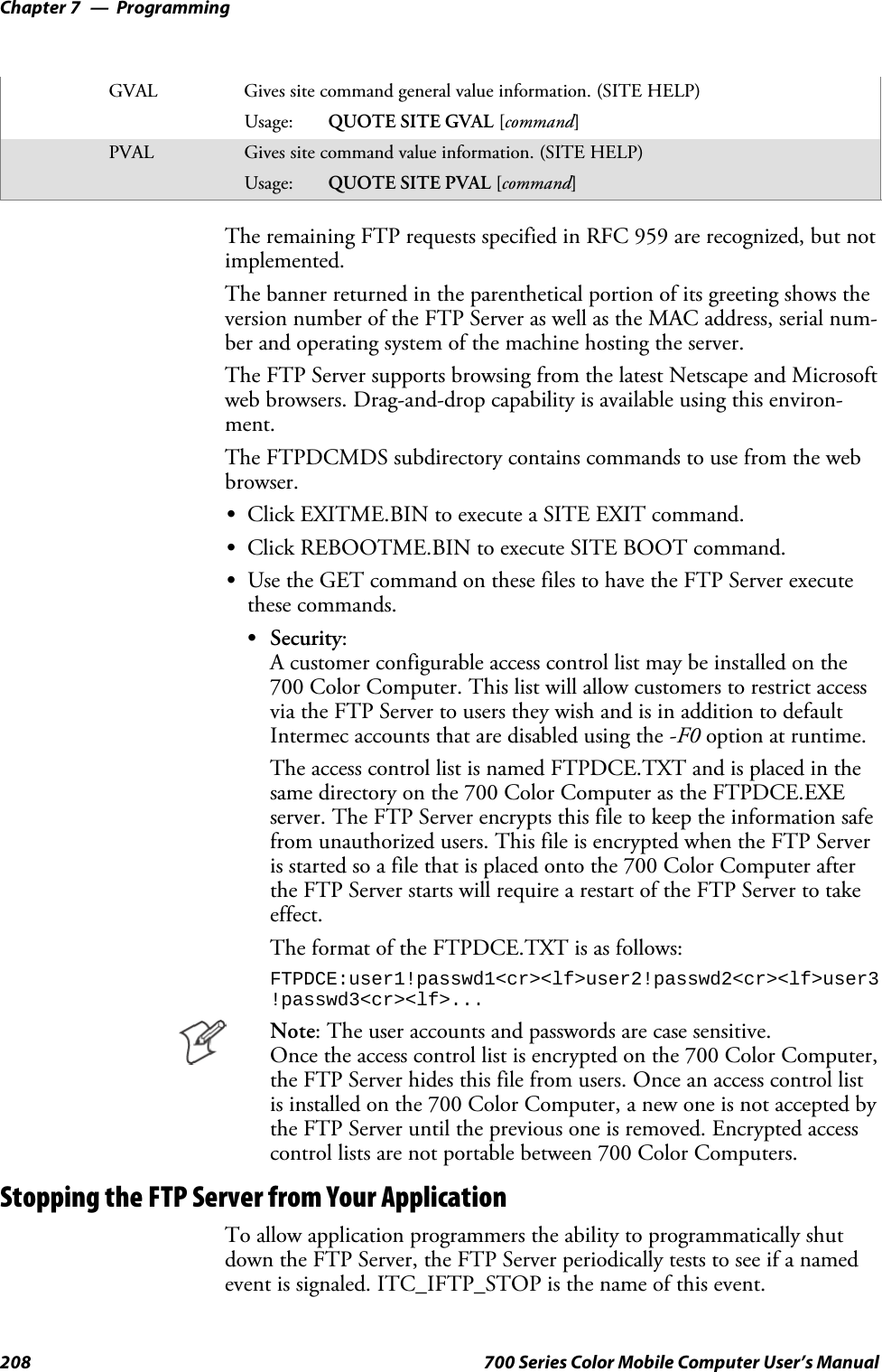 ProgrammingChapter —7208 700 Series Color Mobile Computer User’s ManualGVAL Gives site command general value information. (SITE HELP)Usage: QUOTE SITE GVAL [command]PVAL Gives site command value information. (SITE HELP)Usage: QUOTE SITE PVAL [command]The remaining FTP requests specified in RFC 959 are recognized, but notimplemented.The banner returned in the parenthetical portion of its greeting shows theversion number of the FTP Server as well as the MAC address, serial num-ber and operating system of the machine hosting the server.The FTP Server supports browsing from the latest Netscape and Microsoftweb browsers. Drag-and-drop capability is available using this environ-ment.The FTPDCMDS subdirectory contains commands to use from the webbrowser.SClick EXITME.BIN to execute a SITE EXIT command.SClick REBOOTME.BIN to execute SITE BOOT command.SUse the GET command on these files to have the FTP Server executethese commands.SSecurity:A customer configurable access control list may be installed on the700 Color Computer. This list will allow customers to restrict accessvia the FTP Server to users they wish and is in addition to defaultIntermec accounts that are disabled using the -F0 option at runtime.The access control list is named FTPDCE.TXT and is placed in thesame directory on the 700 Color Computer as the FTPDCE.EXEserver. The FTP Server encrypts this file to keep the information safefrom unauthorized users. This file is encrypted when the FTP Serveris started so a file that is placed onto the 700 Color Computer afterthe FTP Server starts will require a restart of the FTP Server to takeeffect.The format of the FTPDCE.TXT is as follows:FTPDCE:user1!passwd1&lt;cr&gt;&lt;lf&gt;user2!passwd2&lt;cr&gt;&lt;lf&gt;user3!passwd3&lt;cr&gt;&lt;lf&gt;...Note: The user accounts and passwords are case sensitive.Once the access control list is encrypted on the 700 Color Computer,the FTP Server hides this file from users. Once an access control listis installed on the 700 Color Computer, a new one is not accepted bythe FTP Server until the previous one is removed. Encrypted accesscontrol lists are not portable between 700 Color Computers.Stopping the FTP Server from Your ApplicationTo allow application programmers the ability to programmatically shutdown the FTP Server, the FTP Server periodically tests to see if a namedevent is signaled. ITC_IFTP_STOP is the name of this event.