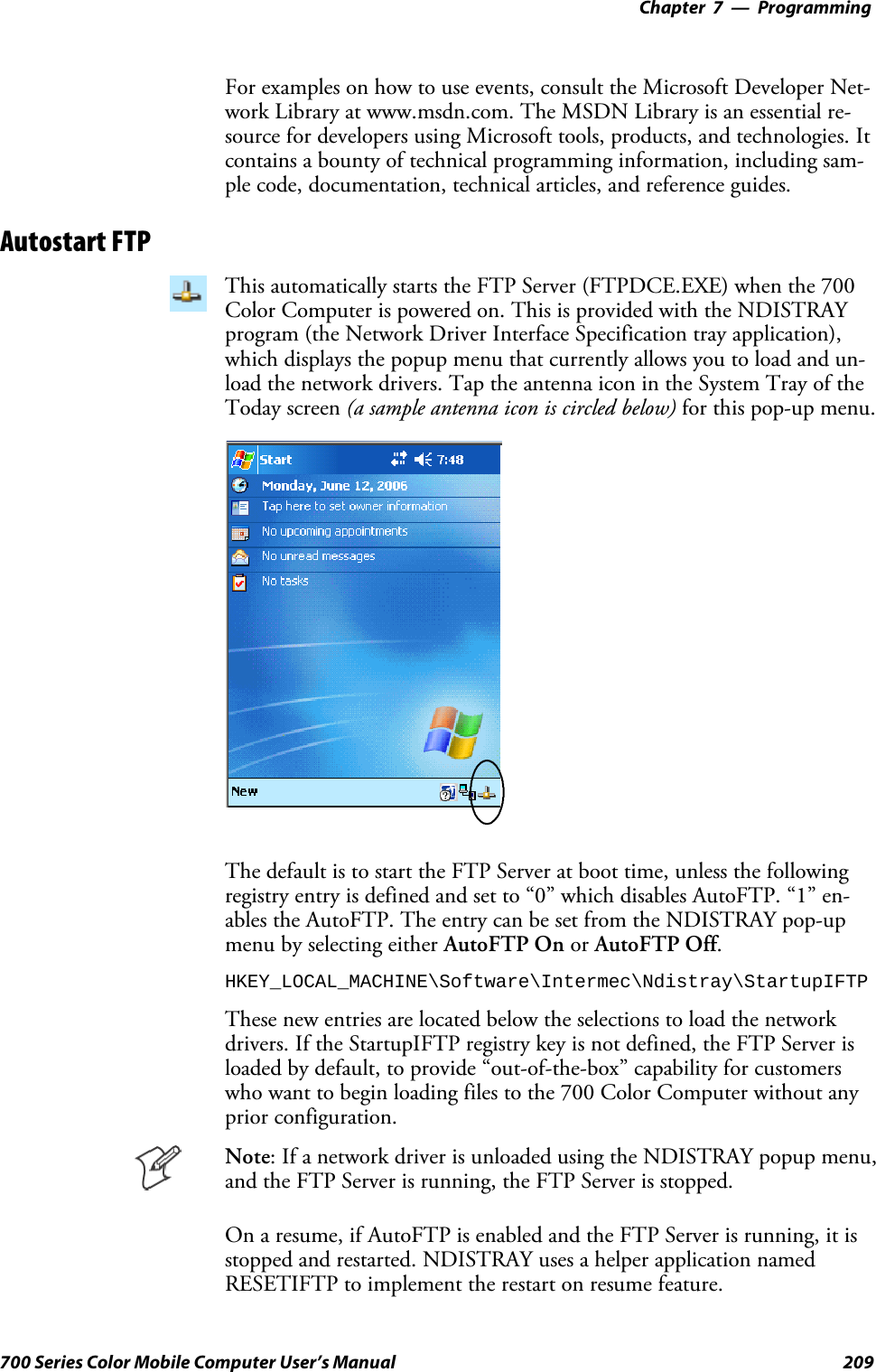 Programming—Chapter 7209700 Series Color Mobile Computer User’s ManualFor examples on how to use events, consult the Microsoft Developer Net-work Library at www.msdn.com. The MSDN Library is an essential re-source for developers using Microsoft tools, products, and technologies. Itcontains a bounty of technical programming information, including sam-ple code, documentation, technical articles, and reference guides.Autostart FTPThis automatically starts the FTP Server (FTPDCE.EXE) when the 700Color Computer is powered on. This is provided with the NDISTRAYprogram (the Network Driver Interface Specification tray application),which displays the popup menu that currently allows you to load and un-load the network drivers. Tap the antenna icon in the System Tray of theToday screen (a sample antenna icon is circled below) for this pop-up menu.The default is to start the FTP Server at boot time, unless the followingregistry entry is defined and set to “0” which disables AutoFTP. “1” en-ables the AutoFTP. The entry can be set from the NDISTRAY pop-upmenu by selecting either AutoFTP On or AutoFTP Off.HKEY_LOCAL_MACHINE\Software\Intermec\Ndistray\StartupIFTPThese new entries are located below the selections to load the networkdrivers. If the StartupIFTP registry key is not defined, the FTP Server isloaded by default, to provide “out-of-the-box” capability for customerswho want to begin loading files to the 700 Color Computer without anyprior configuration.Note: If a network driver is unloaded using the NDISTRAY popup menu,and the FTP Server is running, the FTP Server is stopped.On a resume, if AutoFTP is enabled and the FTP Server is running, it isstopped and restarted. NDISTRAY uses a helper application namedRESETIFTP to implement the restart on resume feature.