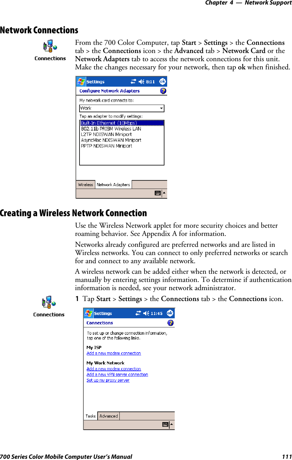 Network Support—Chapter 4111700 Series Color Mobile Computer User’s ManualNetwork ConnectionsFrom the 700 Color Computer, tap Start &gt;Settings &gt;theConnectionstab&gt;theConnections icon &gt; the Advanced tab &gt; Network Card or theNetwork Adapters tab to access the network connections for this unit.Make the changes necessary for your network, then tap ok when finished.Creating a Wireless Network ConnectionUse the Wireless Network applet for more security choices and betterroaming behavior. See Appendix A for information.Networks already configured are preferred networks and are listed inWireless networks. You can connect to only preferred networks or searchfor and connect to any available network.A wireless network can be added either when the network is detected, ormanually by entering settings information. To determine if authenticationinformation is needed, see your network administrator.1Tap Start &gt;Settings &gt;theConnections tab&gt;theConnections icon.