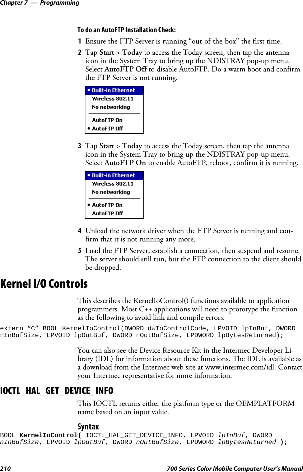 ProgrammingChapter —7210 700 Series Color Mobile Computer User’s ManualTo do an AutoFTP Installation Check:1Ensure the FTP Server is running “out-of-the-box” the first time.2Tap Start &gt;Today to access the Today screen, then tap the antennaicon in the System Tray to bring up the NDISTRAY pop-up menu.Select AutoFTP Off to disable AutoFTP. Do a warm boot and confirmthe FTP Server is not running.3Tap Start &gt;Today to access the Today screen, then tap the antennaicon in the System Tray to bring up the NDISTRAY pop-up menu.Select AutoFTP On to enable AutoFTP, reboot, confirm it is running.4Unload the network driver when the FTP Server is running and con-firm that it is not running any more.5Load the FTP Server, establish a connection, then suspend and resume.The server should still run, but the FTP connection to the client shouldbe dropped.Kernel I/O ControlsThis describes the KernelIoControl() functions available to applicationprogrammers. Most C++ applications will need to prototype the functionas the following to avoid link and compile errors.extern “C” BOOL KernelIoControl(DWORD dwIoControlCode, LPVOID lpInBuf, DWORDnInBufSize, LPVOID lpOutBuf, DWORD nOutBufSize, LPDWORD lpBytesReturned);You can also see the Device Resource Kit in the Intermec Developer Li-brary (IDL) for information about these functions. The IDL is available asa download from the Intermec web site at www.intermec.com/idl. Contactyour Intermec representative for more information.IOCTL_HAL_GET_DEVICE_INFOThis IOCTL returns either the platform type or the OEMPLATFORMnamebasedonaninputvalue.SyntaxBOOL KernelIoControl( IOCTL_HAL_GET_DEVICE_INFO, LPVOID lpInBuf, DWORDnInBufSize, LPVOID lpOutBuf, DWORD nOutBufSize, LPDWORD lpBytesReturned );