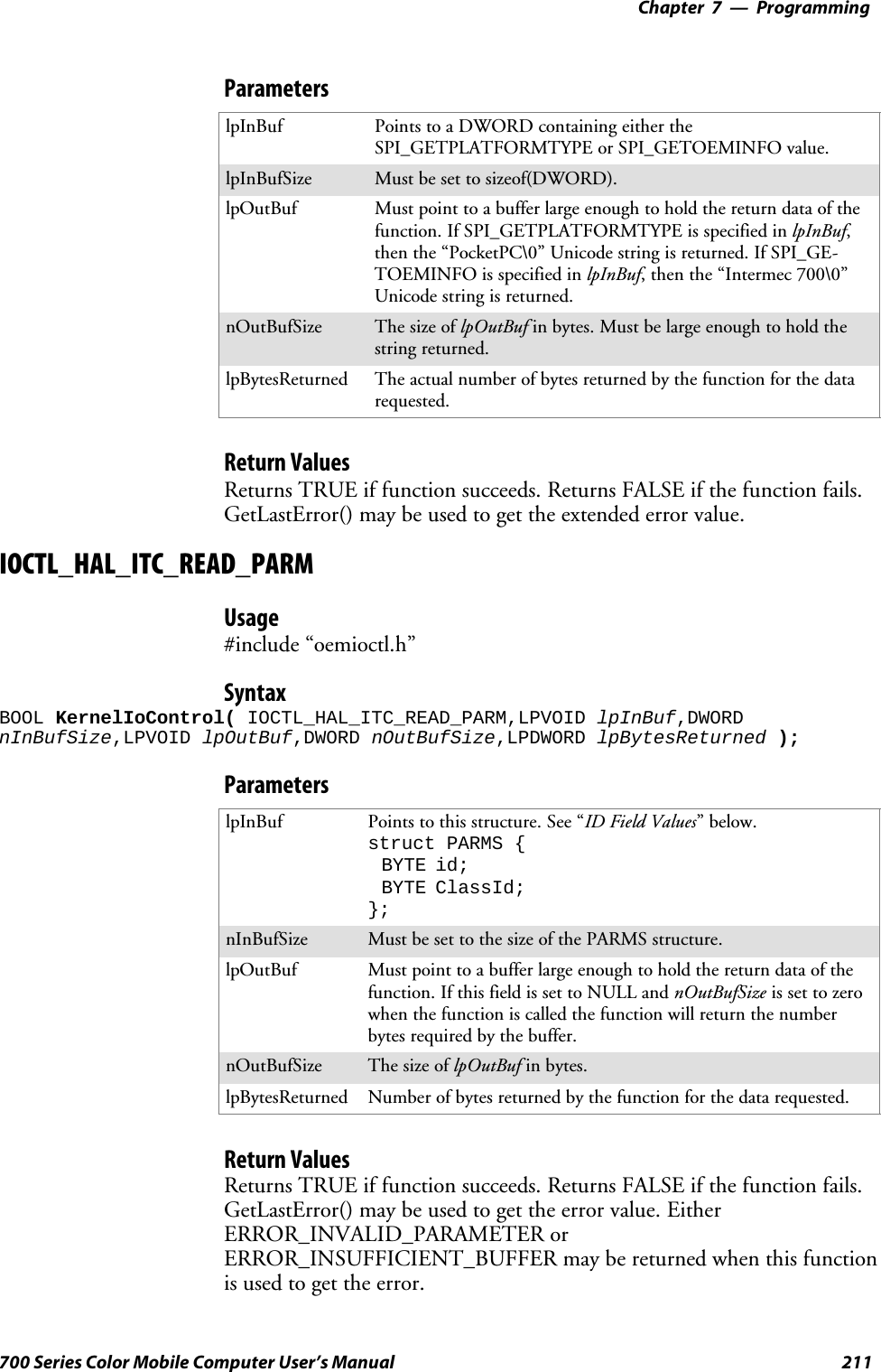 Programming—Chapter 7211700 Series Color Mobile Computer User’s ManualParameterslpInBuf Points to a DWORD containing either theSPI_GETPLATFORMTYPE or SPI_GETOEMINFO value.lpInBufSize Must be set to sizeof(DWORD).lpOutBuf Must point to a buffer large enough to hold the return data of thefunction. If SPI_GETPLATFORMTYPE is specified in lpInBuf,then the “PocketPC\0” Unicode string is returned. If SPI_GE-TOEMINFO is specified in lpInBuf, then the “Intermec 700\0”Unicode string is returned.nOutBufSize ThesizeoflpOutBuf in bytes. Must be large enough to hold thestring returned.lpBytesReturned The actual number of bytes returned by the function for the datarequested.Return ValuesReturns TRUE if function succeeds. Returns FALSE if the function fails.GetLastError() may be used to get the extended error value.IOCTL_HAL_ITC_READ_PARMUsage#include “oemioctl.h”SyntaxBOOL KernelIoControl( IOCTL_HAL_ITC_READ_PARM,LPVOID lpInBuf,DWORDnInBufSize,LPVOID lpOutBuf,DWORD nOutBufSize,LPDWORD lpBytesReturned );ParameterslpInBuf Points to this structure. See “ID Field Values”below.struct PARMS {BYTE id;BYTE ClassId;};nInBufSize Must be set to the size of the PARMS structure.lpOutBuf Must point to a buffer large enough to hold the return data of thefunction. If this field is set to NULL and nOutBufSize is set to zerowhen the function is called the function will return the numberbytes required by the buffer.nOutBufSize ThesizeoflpOutBuf in bytes.lpBytesReturned Number of bytes returned by the function for the data requested.Return ValuesReturns TRUE if function succeeds. Returns FALSE if the function fails.GetLastError() may be used to get the error value. EitherERROR_INVALID_PARAMETER orERROR_INSUFFICIENT_BUFFER may be returned when this functionis used to get the error.