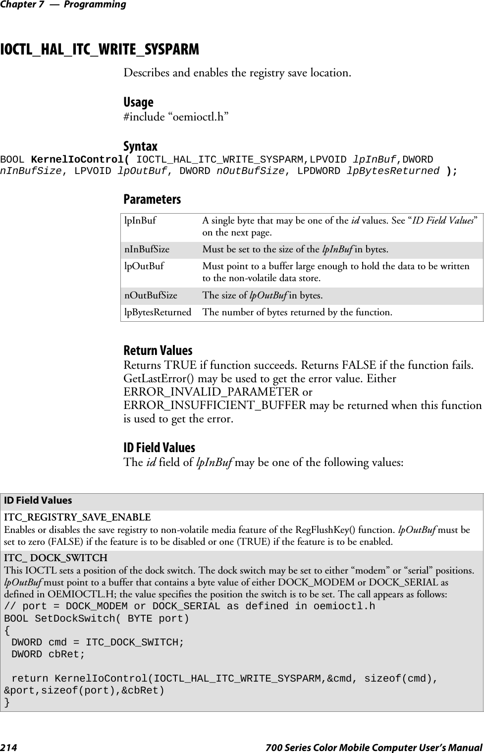 ProgrammingChapter —7214 700 Series Color Mobile Computer User’s ManualIOCTL_HAL_ITC_WRITE_SYSPARMDescribes and enables the registry save location.Usage#include “oemioctl.h”SyntaxBOOL KernelIoControl( IOCTL_HAL_ITC_WRITE_SYSPARM,LPVOID lpInBuf,DWORDnInBufSize, LPVOID lpOutBuf, DWORD nOutBufSize, LPDWORD lpBytesReturned );ParameterslpInBuf Asinglebytethatmaybeoneoftheid values. See “ID Field Values”on the next page.nInBufSize Must be set to the size of the lpInBuf in bytes.lpOutBuf Must point to a buffer large enough to hold the data to be writtento the non-volatile data store.nOutBufSize ThesizeoflpOutBuf in bytes.lpBytesReturned The number of bytes returned by the function.Return ValuesReturns TRUE if function succeeds. Returns FALSE if the function fails.GetLastError() may be used to get the error value. EitherERROR_INVALID_PARAMETER orERROR_INSUFFICIENT_BUFFER may be returned when this functionis used to get the error.ID Field ValuesThe id field of lpInBuf may be one of the following values:ID Field ValuesITC_REGISTRY_SAVE_ENABLEEnables or disables the save registry to non-volatile media feature of the RegFlushKey() function. lpOutBuf must beset to zero (FALSE) if the feature is to be disabled or one (TRUE) if the feature is to be enabled.ITC_ DOCK_SWITCHThis IOCTL sets a position of the dock switch. The dock switch may be set to either “modem” or “serial” positions.lpOutBuf must point to a buffer that contains a byte value of either DOCK_MODEM or DOCK_SERIAL asdefined in OEMIOCTL.H; the value specifies the position the switch is to be set. The call appears as follows:// port = DOCK_MODEM or DOCK_SERIAL as defined in oemioctl.hBOOL SetDockSwitch( BYTE port){DWORD cmd = ITC_DOCK_SWITCH;DWORD cbRet;return KernelIoControl(IOCTL_HAL_ITC_WRITE_SYSPARM,&amp;cmd, sizeof(cmd),&amp;port,sizeof(port),&amp;cbRet)}