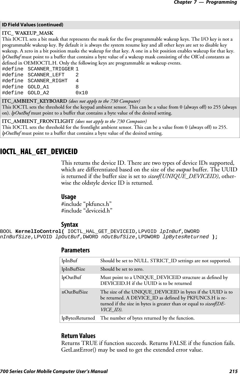 Programming—Chapter 7215700 Series Color Mobile Computer User’s ManualID Field Values (continued)ITC_ WAKEUP_MASKThis IOCTL sets a bit mask that represents the mask for the five programmable wakeup keys. The I/O key is not aprogrammable wakeup key. By default it is always the system resume key and all other keys are set to disable keywakeup. A zero in a bit position masks the wakeup for that key. A one in a bit position enables wakeup for that key.lpOutBuf must point to a buffer that contains a byte value of a wakeup mask consisting of the OR’ed constants asdefinedinOEMIOCTL.H.Onlythefollowingkeysareprogrammableaswakeupevents.#define SCANNER_TRIGGER 1#define SCANNER_LEFT 2#define SCANNER_RIGHT 4#define GOLD_A1 8#define GOLD_A2 0x10ITC_AMBIENT_KEYBOARD (does not apply to the 730 Computer)This IOCTL sets the threshold for the keypad ambient sensor. This can be a value from 0 (always off) to 255 (alwayson). lpOutBuf must point to a buffer that contains a byte value of the desired setting.ITC_AMBIENT_FRONTLIGHT (does not apply to the 730 Computer)This IOCTL sets the threshold for the frontlight ambient sensor. This can be a value from 0 (always off) to 255.lpOutBuf must point to a buffer that contains a byte value of the desired setting.IOCTL_HAL_GET_DEVICEIDThis returns the device ID. There are two types of device IDs supported,which are differentiated based on the size of the output buffer. The UUIDis returned if the buffer size is set to sizeof(UNIQUE_DEVICEID),other-wisetheoldstyledeviceIDisreturned.Usage#include “pkfuncs.h”#include “deviceid.h”SyntaxBOOL KernelIoControl( IOCTL_HAL_GET_DEVICEID,LPVOID lpInBuf,DWORDnInBufSize,LPVOID lpOutBuf,DWORD nOutBufSize,LPDWORD lpBytesReturned );ParameterslpInBuf Should be set to NULL. STRICT_ID settings are not supported.lpInBufSize Should be set to zero.lpOutBuf Must point to a UNIQUE_DEVICEID structure as defined byDEVICEID.H if the UUID is to be returnednOutBufSize The size of the UNIQUE_DEVICEID in bytes if the UUID is tobe returned. A DEVICE_ID as defined by PKFUNCS.H is re-turned if the size in bytes is greater than or equal to sizeof(DE-VICE_ID).lpBytesReturned The number of bytes returned by the function.Return ValuesReturns TRUE if function succeeds. Returns FALSE if the function fails.GetLastError() may be used to get the extended error value.