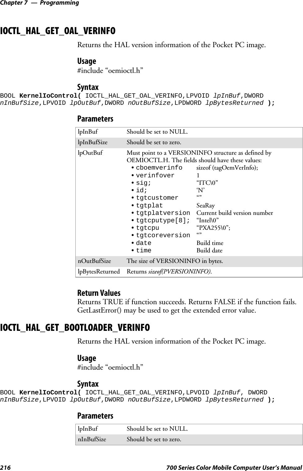 ProgrammingChapter —7216 700 Series Color Mobile Computer User’s ManualIOCTL_HAL_GET_OAL_VERINFOReturns the HAL version information of the Pocket PC image.Usage#include “oemioctl.h”SyntaxBOOL KernelIoControl( IOCTL_HAL_GET_OAL_VERINFO,LPVOID lpInBuf,DWORDnInBufSize,LPVOID lpOutBuf,DWORD nOutBufSize,LPDWORD lpBytesReturned );ParameterslpInBuf Should be set to NULL.lpInBufSize Should be set to zero.lpOutBuf Must point to a VERSIONINFO structure as defined byOEMIOCTL.H. The fields should have these values:Scboemverinfo sizeof (tagOemVerInfo);Sverinfover 1Ssig; “ITC\0”Sid; ‘N’Stgtcustomer “”Stgtplat SeaRayStgtplatversion Current build version numberStgtcputype[8]; “Intel\0”Stgtcpu “PXA255\0”;Stgtcoreversion “”Sdate Build timeStime Build datenOutBufSize ThesizeofVERSIONINFOinbytes.lpBytesReturned Returns sizeof(PVERSIONINFO).Return ValuesReturns TRUE if function succeeds. Returns FALSE if the function fails.GetLastError() may be used to get the extended error value.IOCTL_HAL_GET_BOOTLOADER_VERINFOReturns the HAL version information of the Pocket PC image.Usage#include “oemioctl.h”SyntaxBOOL KernelIoControl( IOCTL_HAL_GET_OAL_VERINFO,LPVOID lpInBuf, DWORDnInBufSize,LPVOID lpOutBuf,DWORD nOutBufSize,LPDWORD lpBytesReturned );ParameterslpInBuf Should be set to NULL.nInBufSize Should be set to zero.