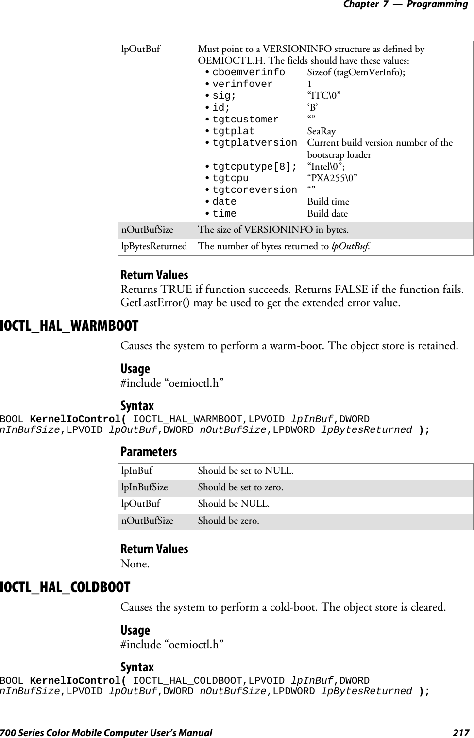 Programming—Chapter 7217700 Series Color Mobile Computer User’s ManuallpOutBuf Must point to a VERSIONINFO structure as defined byOEMIOCTL.H. The fields should have these values:Scboemverinfo Sizeof (tagOemVerInfo);Sverinfover 1Ssig; “ITC\0”Sid; ‘B’Stgtcustomer “”Stgtplat SeaRayStgtplatversion Current build version number of thebootstrap loaderStgtcputype[8]; “Intel\0”;Stgtcpu “PXA255\0”Stgtcoreversion “”Sdate Build timeStime Build datenOutBufSize ThesizeofVERSIONINFOinbytes.lpBytesReturned The number of bytes returned to lpOutBuf.Return ValuesReturns TRUE if function succeeds. Returns FALSE if the function fails.GetLastError() may be used to get the extended error value.IOCTL_HAL_WARMBOOTCauses the system to perform a warm-boot. The object store is retained.Usage#include “oemioctl.h”SyntaxBOOL KernelIoControl( IOCTL_HAL_WARMBOOT,LPVOID lpInBuf,DWORDnInBufSize,LPVOID lpOutBuf,DWORD nOutBufSize,LPDWORD lpBytesReturned );ParameterslpInBuf Should be set to NULL.lpInBufSize Should be set to zero.lpOutBuf Should be NULL.nOutBufSize Should be zero.Return ValuesNone.IOCTL_HAL_COLDBOOTCauses the system to perform a cold-boot. The object store is cleared.Usage#include “oemioctl.h”SyntaxBOOL KernelIoControl( IOCTL_HAL_COLDBOOT,LPVOID lpInBuf,DWORDnInBufSize,LPVOID lpOutBuf,DWORD nOutBufSize,LPDWORD lpBytesReturned );