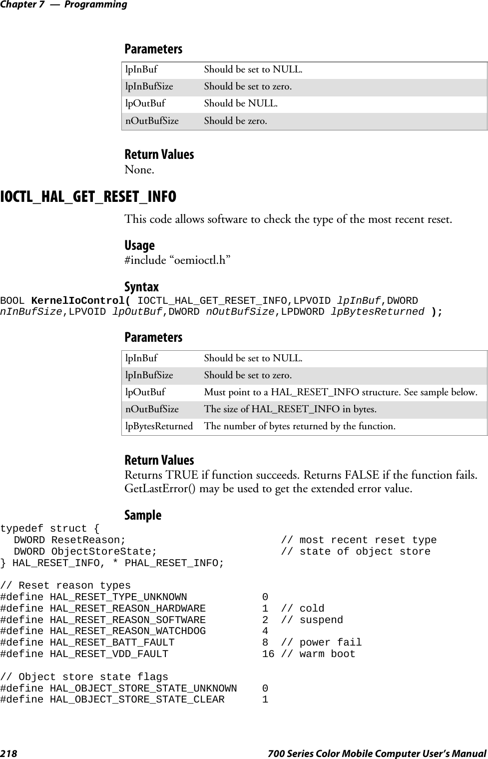 ProgrammingChapter —7218 700 Series Color Mobile Computer User’s ManualParameterslpInBuf Should be set to NULL.lpInBufSize Should be set to zero.lpOutBuf Should be NULL.nOutBufSize Should be zero.Return ValuesNone.IOCTL_HAL_GET_RESET_INFOThis code allows software to check the type of the most recent reset.Usage#include “oemioctl.h”SyntaxBOOL KernelIoControl( IOCTL_HAL_GET_RESET_INFO,LPVOID lpInBuf,DWORDnInBufSize,LPVOID lpOutBuf,DWORD nOutBufSize,LPDWORD lpBytesReturned );ParameterslpInBuf Should be set to NULL.lpInBufSize Should be set to zero.lpOutBuf Must point to a HAL_RESET_INFO structure. See sample below.nOutBufSize The size of HAL_RESET_INFO in bytes.lpBytesReturned The number of bytes returned by the function.Return ValuesReturns TRUE if function succeeds. Returns FALSE if the function fails.GetLastError() may be used to get the extended error value.Sampletypedef struct {DWORD ResetReason; // most recent reset typeDWORD ObjectStoreState; // state of object store} HAL_RESET_INFO, * PHAL_RESET_INFO;// Reset reason types#define HAL_RESET_TYPE_UNKNOWN 0#define HAL_RESET_REASON_HARDWARE 1 // cold#define HAL_RESET_REASON_SOFTWARE 2 // suspend#define HAL_RESET_REASON_WATCHDOG 4#define HAL_RESET_BATT_FAULT 8 // power fail#define HAL_RESET_VDD_FAULT 16 // warm boot// Object store state flags#define HAL_OBJECT_STORE_STATE_UNKNOWN 0#define HAL_OBJECT_STORE_STATE_CLEAR 1