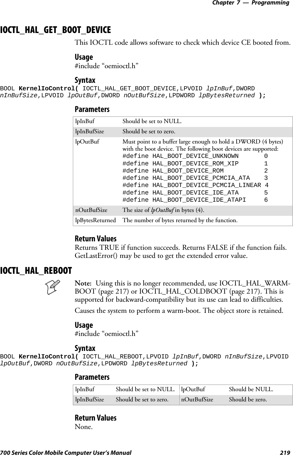 Programming—Chapter 7219700 Series Color Mobile Computer User’s ManualIOCTL_HAL_GET_BOOT_DEVICEThis IOCTL code allows software to check which device CE booted from.Usage#include “oemioctl.h”SyntaxBOOL KernelIoControl( IOCTL_HAL_GET_BOOT_DEVICE,LPVOID lpInBuf,DWORDnInBufSize,LPVOID lpOutBuf,DWORD nOutBufSize,LPDWORD lpBytesReturned );ParameterslpInBuf Should be set to NULL.lpInBufSize Should be set to zero.lpOutBuf Must point to a buffer large enough to hold a DWORD (4 bytes)with the boot device. The following boot devices are supported:#define HAL_BOOT_DEVICE_UNKNOWN 0#define HAL_BOOT_DEVICE_ROM_XIP 1#define HAL_BOOT_DEVICE_ROM 2#define HAL_BOOT_DEVICE_PCMCIA_ATA 3#define HAL_BOOT_DEVICE_PCMCIA_LINEAR 4#define HAL_BOOT_DEVICE_IDE_ATA 5#define HAL_BOOT_DEVICE_IDE_ATAPI 6nOutBufSize ThesizeoflpOutBuf in bytes (4).lpBytesReturned The number of bytes returned by the function.Return ValuesReturns TRUE if function succeeds. Returns FALSE if the function fails.GetLastError() may be used to get the extended error value.IOCTL_HAL_REBOOTNote: Using this is no longer recommended, use IOCTL_HAL_WARM-BOOT (page 217) or IOCTL_HAL_COLDBOOT (page 217). This issupported for backward-compatibility but its use can lead to difficulties.Causes the system to perform a warm-boot. The object store is retained.Usage#include “oemioctl.h”SyntaxBOOL KernelIoControl( IOCTL_HAL_REBOOT,LPVOID lpInBuf,DWORD nInBufSize,LPVOIDlpOutBuf,DWORD nOutBufSize,LPDWORD lpBytesReturned );ParameterslpInBuf Should be set to NULL. lpOutBuf Should be NULL.lpInBufSize Should be set to zero. nOutBufSize Should be zero.Return ValuesNone.