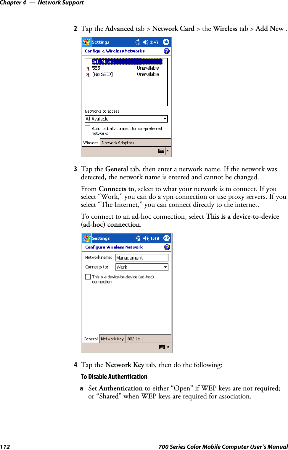 Network SupportChapter —4112 700 Series Color Mobile Computer User’s Manual2Tap the Advanced tab &gt; Network Card &gt;theWireless tab &gt; Add New .3Tap the General tab, then enter a network name. If the network wasdetected, the network name is entered and cannot be changed.From Connects to, select to what your network is to connect. If youselect “Work,” you can do a vpn connection or use proxy servers. If youselect “The Internet,” you can connect directly to the internet.To connect to an ad-hoc connection, select This is a device-to-device(ad-hoc) connection.4Tap the Network Key tab, then do the following:To Disable AuthenticationaSet Authentication to either “Open” if WEP keys are not required;or “Shared” when WEP keys are required for association.