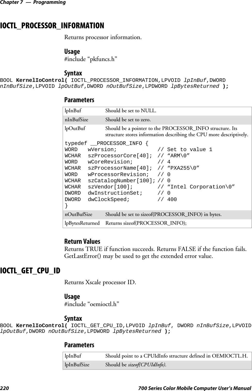 ProgrammingChapter —7220 700 Series Color Mobile Computer User’s ManualIOCTL_PROCESSOR_INFORMATIONReturns processor information.Usage#include “pkfuncs.h”SyntaxBOOL KernelIoControl( IOCTL_PROCESSOR_INFORMATION,LPVOID lpInBuf,DWORDnInBufSize,LPVOID lpOutBuf,DWORD nOutBufSize,LPDWORD lpBytesReturned );ParameterslpInBuf Should be set to NULL.nInBufSize Should be set to zero.lpOutBuf Should be a pointer to the PROCESSOR_INFO structure. Itsstructure stores information describing the CPU more descriptively.typedef __PROCESSOR_INFO {WORD wVersion; // Set to value 1WCHAR szProcessorCore[40]; // “ARM\0”WORD wCoreRevision; // 4WCHAR szProcessorName[40]; // “PXA255\0”WORD wProcessorRevision; // 0WCHAR szCatalogNumber[100]; // 0WCHAR szVendor[100]; // “Intel Corporation\0”DWORD dwInstructionSet; // 0DWORD dwClockSpeed; // 400}nOutBufSize Should be set to sizeof(PROCESSOR_INFO) in bytes.lpBytesReturned Returns sizeof(PROCESSOR_INFO);Return ValuesReturns TRUE if function succeeds. Returns FALSE if the function fails.GetLastError() may be used to get the extended error value.IOCTL_GET_CPU_IDReturns Xscale processor ID.Usage#include “oemioctl.h”SyntaxBOOL KernelIoControl( IOCTL_GET_CPU_ID,LPVOID lpInBuf, DWORD nInBufSize,LPVOIDlpOutBuf,DWORD nOutBufSize,LPDWORD lpBytesReturned );ParameterslpInBuf ShouldpointtoaCPUIdInfostructuredefinedinOEMIOCTL.H.lpInBufSize Should be sizeof(CPUIdInfo).