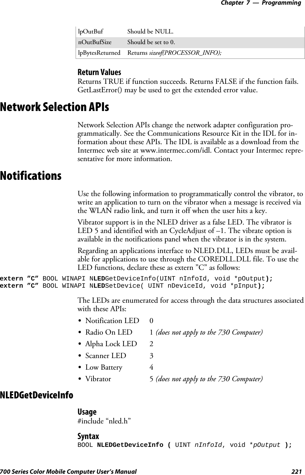 Programming—Chapter 7221700 Series Color Mobile Computer User’s ManuallpOutBuf Should be NULL.nOutBufSize Should be set to 0.lpBytesReturned Returns sizeof(PROCESSOR_INFO);Return ValuesReturns TRUE if function succeeds. Returns FALSE if the function fails.GetLastError() may be used to get the extended error value.Network Selection APIsNetwork Selection APIs change the network adapter configuration pro-grammatically. See the Communications Resource Kit in the IDL for in-formation about these APIs. The IDL is available as a download from theIntermec web site at www.intermec.com/idl. Contact your Intermec repre-sentative for more information.NotificationsUse the following information to programmatically control the vibrator, towrite an application to turn on the vibrator when a message is received viathe WLAN radio link, and turn it off when the user hits a key.Vibrator support is in the NLED driver as a false LED. The vibrator isLED 5 and identified with an CycleAdjust of –1. The vibrate option isavailable in the notifications panel when the vibrator is in the system.Regarding an applications interface to NLED.DLL, LEDs must be avail-able for applications to use through the COREDLL.DLL file. To use theLED functions, declare these as extern ”C” as follows:extern ”C” BOOL WINAPI NLEDGetDeviceInfo(UINT nInfoId, void *pOutput);extern ”C” BOOL WINAPI NLEDSetDevice( UINT nDeviceId, void *pInput);The LEDs are enumerated for access through the data structures associatedwith these APIs:SNotification LED 0SRadio On LED 1 (does not apply to the 730 Computer)SAlpha Lock LED 2SScanner LED 3SLow Battery 4SVibrator 5 (does not apply to the 730 Computer)NLEDGetDeviceInfoUsage#include “nled.h”SyntaxBOOL NLEDGetDeviceInfo ( UINT nInfoId, void *pOutput );