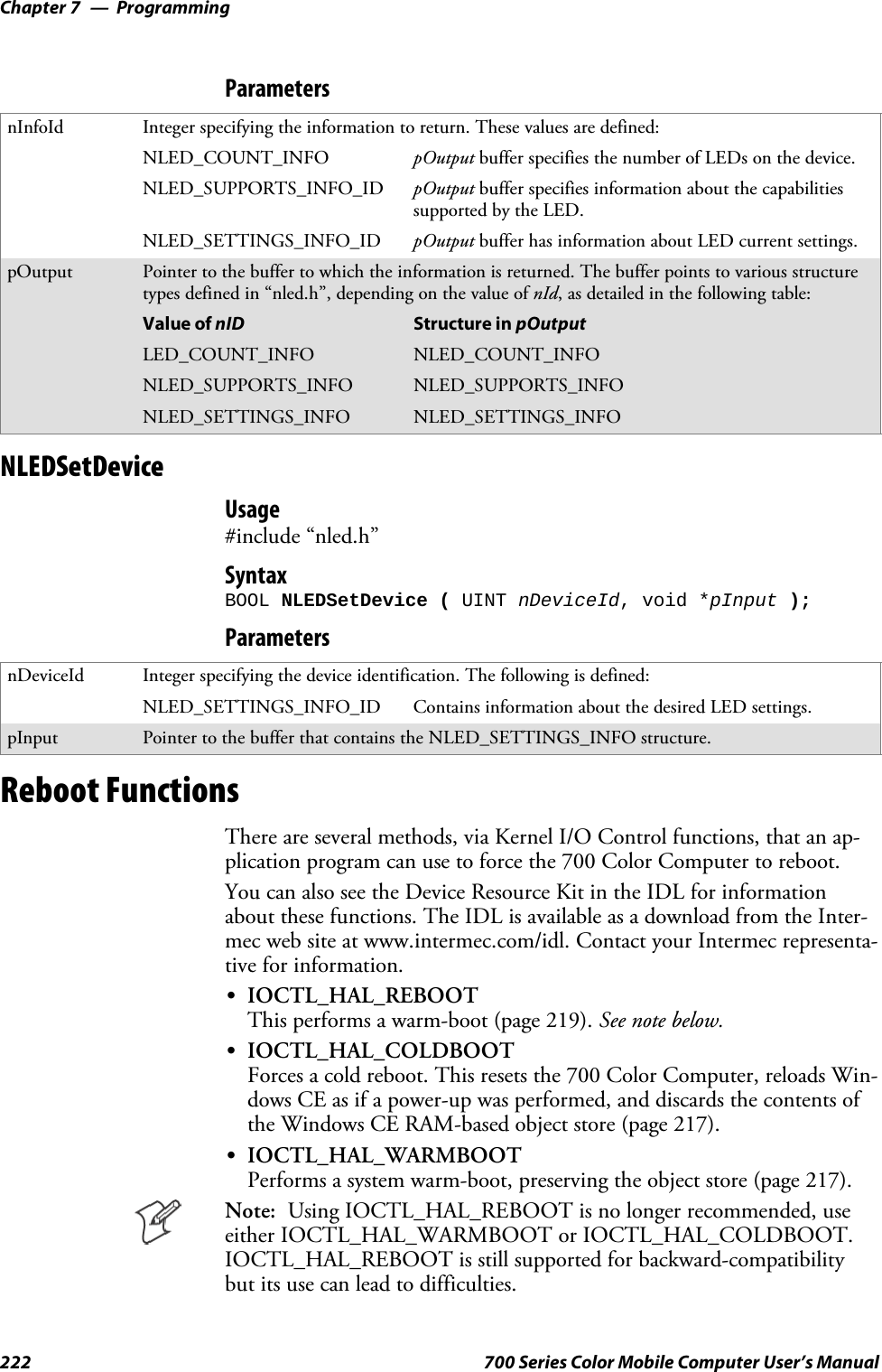 ProgrammingChapter —7222 700 Series Color Mobile Computer User’s ManualParametersnInfoId Integer specifying the information to return. These values are defined:NLED_COUNT_INFO pOutput buffer specifies the number of LEDs on the device.NLED_SUPPORTS_INFO_ID pOutput buffer specifies information about the capabilitiessupported by the LED.NLED_SETTINGS_INFO_ID pOutput buffer has information about LED current settings.pOutput Pointer to the buffer to which the information is returned. The buffer points to various structuretypes defined in “nled.h”, depending on the value of nId, as detailed in the following table:Value of nID Structure in pOutputLED_COUNT_INFO NLED_COUNT_INFONLED_SUPPORTS_INFO NLED_SUPPORTS_INFONLED_SETTINGS_INFO NLED_SETTINGS_INFONLEDSetDeviceUsage#include “nled.h”SyntaxBOOL NLEDSetDevice ( UINT nDeviceId, void *pInput );ParametersnDeviceId Integer specifying the device identification. The following is defined:NLED_SETTINGS_INFO_ID Contains information about the desired LED settings.pInput Pointer to the buffer that contains the NLED_SETTINGS_INFO structure.Reboot FunctionsThere are several methods, via Kernel I/O Control functions, that an ap-plication program can use to force the 700 Color Computer to reboot.You can also see the Device Resource Kit in the IDL for informationabout these functions. The IDL is available as a download from the Inter-mec web site at www.intermec.com/idl. Contact your Intermec representa-tive for information.SIOCTL_HAL_REBOOTThis performs a warm-boot (page 219). See note below.SIOCTL_HAL_COLDBOOTForces a cold reboot. This resets the 700 Color Computer, reloads Win-dows CE as if a power-up was performed, and discards the contents ofthe Windows CE RAM-based object store (page 217).SIOCTL_HAL_WARMBOOTPerforms a system warm-boot, preserving the object store (page 217).Note: Using IOCTL_HAL_REBOOT is no longer recommended, useeither IOCTL_HAL_WARMBOOT or IOCTL_HAL_COLDBOOT.IOCTL_HAL_REBOOT is still supported for backward-compatibilitybut its use can lead to difficulties.