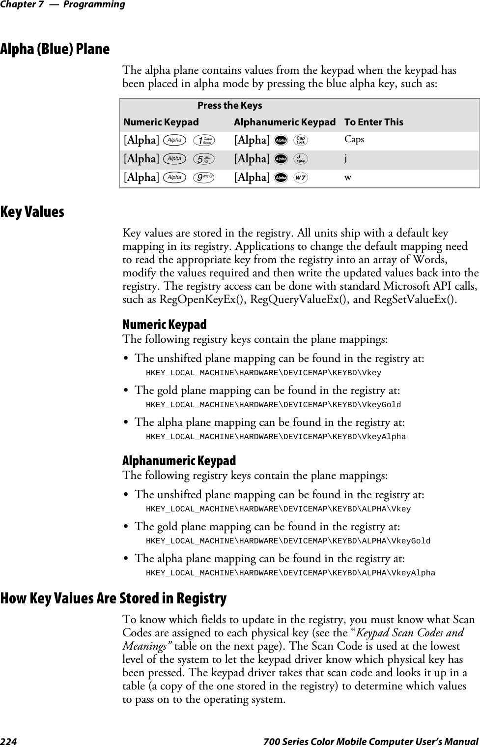 ProgrammingChapter —7224 700 Series Color Mobile Computer User’s ManualAlpha (Blue) PlaneThe alpha plane contains values from the keypad when the keypad hasbeen placed in alpha mode by pressing the blue alpha key, such as:Press the KeysNumeric Keypad Alphanumeric Keypad To Enter This[Alpha] F1[Alpha] dg Caps[Alpha] F5[Alpha] dJ j[Alpha] F9[Alpha] dW wKey ValuesKey values are stored in the registry. All units ship with a default keymapping in its registry. Applications to change the default mapping needto read the appropriate key from the registry into an array of Words,modify the values required and then write the updated values back into theregistry. The registry access can be done with standard Microsoft API calls,such as RegOpenKeyEx(), RegQueryValueEx(), and RegSetValueEx().Numeric KeypadThe following registry keys contain the plane mappings:SThe unshifted plane mapping can be found in the registry at:HKEY_LOCAL_MACHINE\HARDWARE\DEVICEMAP\KEYBD\VkeySThe gold plane mapping can be found in the registry at:HKEY_LOCAL_MACHINE\HARDWARE\DEVICEMAP\KEYBD\VkeyGoldSThe alpha plane mapping can be found in the registry at:HKEY_LOCAL_MACHINE\HARDWARE\DEVICEMAP\KEYBD\VkeyAlphaAlphanumeric KeypadThe following registry keys contain the plane mappings:SThe unshifted plane mapping can be found in the registry at:HKEY_LOCAL_MACHINE\HARDWARE\DEVICEMAP\KEYBD\ALPHA\VkeySThe gold plane mapping can be found in the registry at:HKEY_LOCAL_MACHINE\HARDWARE\DEVICEMAP\KEYBD\ALPHA\VkeyGoldSThe alpha plane mapping can be found in the registry at:HKEY_LOCAL_MACHINE\HARDWARE\DEVICEMAP\KEYBD\ALPHA\VkeyAlphaHow Key Values Are Stored in RegistryTo know which fields to update in the registry, you must know what ScanCodes are assigned to each physical key (see the “Keypad Scan Codes andMeanings” table on the next page). The Scan Code is used at the lowestlevel of the system to let the keypad driver know which physical key hasbeen pressed. The keypad driver takes that scan code and looks it up in atable (a copy of the one stored in the registry) to determine which valuesto pass on to the operating system.