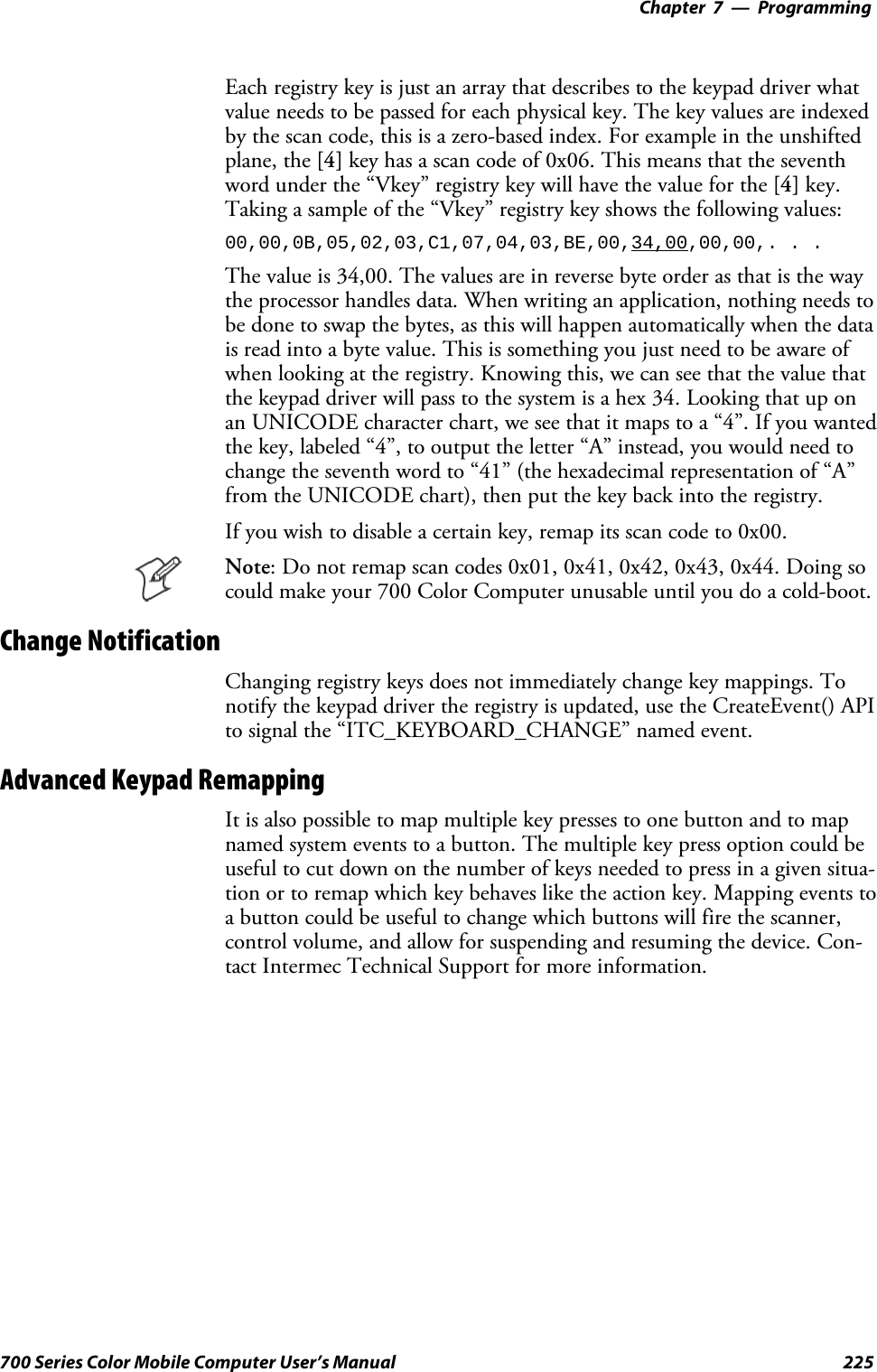 Programming—Chapter 7225700 Series Color Mobile Computer User’s ManualEach registry key is just an array that describes to the keypad driver whatvalue needs to be passed for each physical key. The key values are indexedby the scan code, this is a zero-based index. For example in the unshiftedplane, the [4] key has a scan code of 0x06. This means that the seventhword under the “Vkey” registry key will have the value for the [4] key.Taking a sample of the “Vkey” registry key shows the following values:00,00,0B,05,02,03,C1,07,04,03,BE,00,34,00,00,00,. . .The value is 34,00. The values are in reverse byte order as that is the waythe processor handles data. When writing an application, nothing needs tobe done to swap the bytes, as this will happen automatically when the datais read into a byte value. This is something you just need to be aware ofwhen looking at the registry. Knowing this, we can see that the value thatthe keypad driver will pass to the system is a hex 34. Looking that up onan UNICODE character chart, we see that it maps to a “4”. If you wantedthe key, labeled “4”, to output the letter “A” instead, you would need tochange the seventh word to “41” (the hexadecimal representation of “A”from the UNICODE chart), then put the key back into the registry.If you wish to disable a certain key, remap its scan code to 0x00.Note: Do not remap scan codes 0x01, 0x41, 0x42, 0x43, 0x44. Doing socould make your 700 Color Computer unusable until you do a cold-boot.Change NotificationChanging registry keys does not immediately change key mappings. Tonotify the keypad driver the registry is updated, use the CreateEvent() APIto signal the “ITC_KEYBOARD_CHANGE” named event.Advanced Keypad RemappingIt is also possible to map multiple key presses to one button and to mapnamed system events to a button. The multiple key press option could beuseful to cut down on the number of keys needed to press in a given situa-tion or to remap which key behaves like the action key. Mapping events toa button could be useful to change which buttons will fire the scanner,control volume, and allow for suspending and resuming the device. Con-tact Intermec Technical Support for more information.