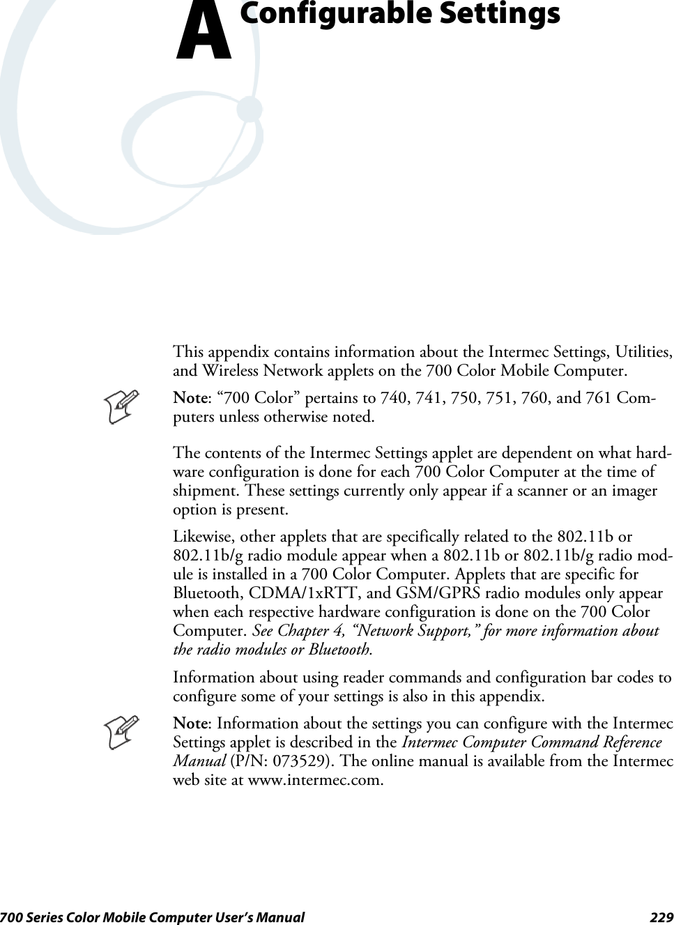 229700 Series Color Mobile Computer User’s ManualConfigurable SettingsAThis appendix contains information about the Intermec Settings, Utilities,and Wireless Network applets on the 700 Color Mobile Computer.Note: “700 Color” pertains to 740, 741, 750, 751, 760, and 761 Com-puters unless otherwise noted.The contents of the Intermec Settings applet are dependent on what hard-ware configuration is done for each 700 Color Computer at the time ofshipment. These settings currently only appear if a scanner or an imageroption is present.Likewise, other applets that are specifically related to the 802.11b or802.11b/g radio module appear when a 802.11b or 802.11b/g radio mod-ule is installed in a 700 Color Computer. Applets that are specific forBluetooth, CDMA/1xRTT, and GSM/GPRS radio modules only appearwhen each respective hardware configuration is done on the 700 ColorComputer. See Chapter 4, “Network Support,” for more information aboutthe radio modules or Bluetooth.Information about using reader commands and configuration bar codes toconfigure some of your settings is also in this appendix.Note: Information about the settings you can configure with the IntermecSettings applet is described in the Intermec Computer Command ReferenceManual (P/N: 073529). The online manual is available from the Intermecweb site at www.intermec.com.