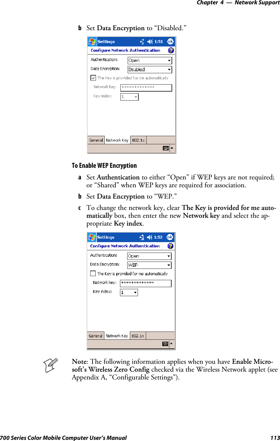 Network Support—Chapter 4113700 Series Color Mobile Computer User’s ManualbSet Data Encryption to “Disabled.”To Enable WEP EncryptionaSet Authentication to either “Open” if WEP keys are not required;or “Shared” when WEP keys are required for association.bSet Data Encryption to “WEP.”cTo change the network key, clear The Key is provided for me auto-matically box, then enter the new Network key and select the ap-propriate Key index.Note: The following information applies when you have Enable Micro-soft’s Wireless Zero Config checked via the Wireless Network applet (seeAppendix A, “Configurable Settings”).