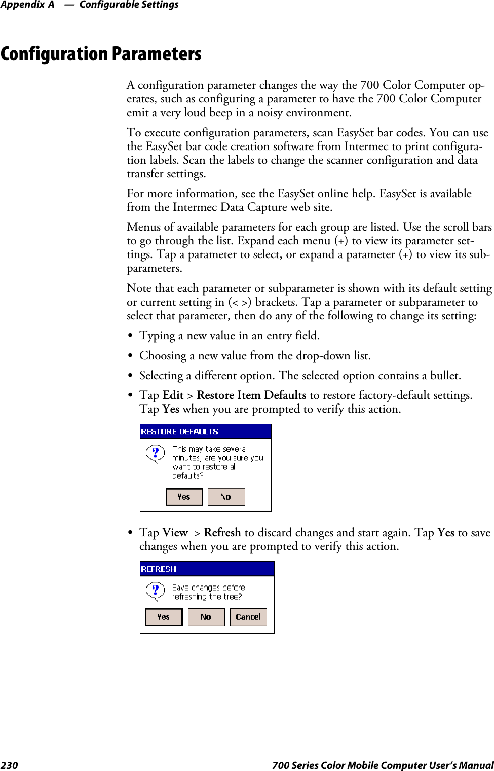 Configurable SettingsAppendix —A230 700 Series Color Mobile Computer User’s ManualConfiguration ParametersA configuration parameter changes the way the 700 Color Computer op-erates, such as configuring a parameter to have the 700 Color Computeremit a very loud beep in a noisy environment.To execute configuration parameters, scan EasySet bar codes. You can usethe EasySet bar code creation software from Intermec to print configura-tion labels. Scan the labels to change the scanner configuration and datatransfer settings.For more information, see the EasySet online help. EasySet is availablefrom the Intermec Data Capture web site.Menus of available parameters for each group are listed. Use the scroll barsto go through the list. Expand each menu (+) to view its parameter set-tings. Tap a parameter to select, or expand a parameter (+) to view its sub-parameters.Note that each parameter or subparameter is shown with its default settingor current setting in (&lt; &gt;) brackets. Tap a parameter or subparameter toselect that parameter, then do any of the following to change its setting:STyping a new value in an entry field.SChoosing a new value from the drop-down list.SSelecting a different option. The selected option contains a bullet.STap Edit &gt;Restore Item Defaults to restore factory-default settings.Tap Yes when you are prompted to verify this action.STap View &gt;Refresh to discard changes and start again. Tap Yes to savechanges when you are prompted to verify this action.