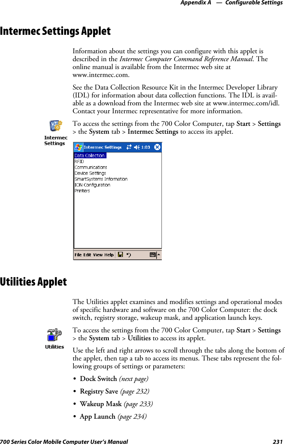 Configurable SettingsAppendix —A231700 Series Color Mobile Computer User’s ManualIntermec Settings AppletInformation about the settings you can configure with this applet isdescribed in the Intermec Computer Command Reference Manual.Theonline manual is available from the Intermec web site atwww.intermec.com.See the Data Collection Resource Kit in the Intermec Developer Library(IDL) for information about data collection functions. The IDL is avail-able as a download from the Intermec web site at www.intermec.com/idl.Contact your Intermec representative for more information.To access the settings from the 700 Color Computer, tap Start &gt;Settings&gt;theSystem tab &gt; Intermec Settings to access its applet.Utilities AppletThe Utilities applet examines and modifies settings and operational modesof specific hardware and software on the 700 Color Computer: the dockswitch, registry storage, wakeup mask, and application launch keys.To access the settings from the 700 Color Computer, tap Start &gt;Settings&gt;theSystem tab &gt; Utilities to access its applet.Use the left and right arrows to scroll through the tabs along the bottom ofthe applet, then tap a tab to access its menus. These tabs represent the fol-lowing groups of settings or parameters:SDock Switch (next page)SRegistry Save (page 232)SWakeup Mask (page 233)SApp Launch (page 234)