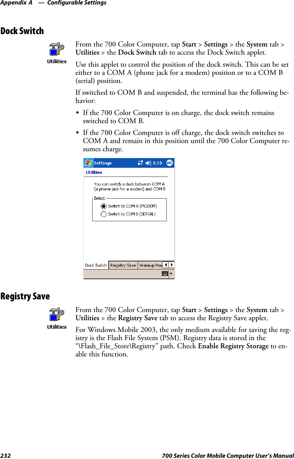 Configurable SettingsAppendix —A232 700 Series Color Mobile Computer User’s ManualDock SwitchFrom the 700 Color Computer, tap Start &gt;Settings &gt;theSystem tab &gt;Utilities &gt;theDock Switch tab to access the Dock Switch applet.Use this applet to control the position of the dock switch. This can be seteither to a COM A (phone jack for a modem) position or to a COM B(serial) position.If switched to COM B and suspended, the terminal has the following be-havior:SIf the 700 Color Computer is on charge, the dock switch remainsswitched to COM B.SIf the 700 Color Computer is off charge, the dock switch switches toCOM A and remain in this position until the 700 Color Computer re-sumes charge.Registry SaveFrom the 700 Color Computer, tap Start &gt;Settings &gt;theSystem tab &gt;Utilities &gt;theRegistry Save tab to access the Registry Save applet.For Windows Mobile 2003, the only medium available for saving the reg-istry is the Flash File System (PSM). Registry data is stored in the“\Flash_File_Store\Registry” path. Check Enable Registry Storage to en-able this function.