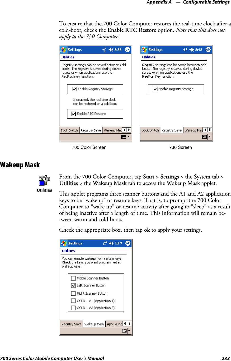 Configurable SettingsAppendix —A233700 Series Color Mobile Computer User’s ManualTo ensure that the 700 Color Computer restores the real-time clock after acold-boot, check the Enable RTC Restore option. Note that this does notapply to the 730 Computer.700 Color Screen 730 ScreenWakeup MaskFrom the 700 Color Computer, tap Start &gt;Settings &gt;theSystem tab &gt;Utilities &gt;theWakeup Mask tab to access the Wakeup Mask applet.This applet programs three scanner buttons and the A1 and A2 applicationkeys to be “wakeup” or resume keys. That is, to prompt the 700 ColorComputer to “wake up” or resume activity after going to “sleep” as a resultof being inactive after a length of time. This information will remain be-tween warm and cold boots.Check the appropriate box, then tap ok to apply your settings.