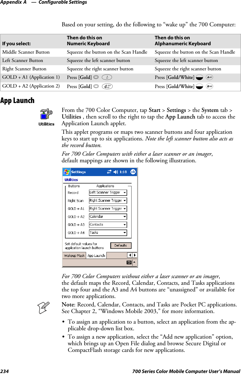 Configurable SettingsAppendix —A234 700 Series Color Mobile Computer User’s ManualBased on your setting, do the following to “wake up” the 700 Computer:If you select:Then do this onNumeric KeyboardThen do this onAlphanumeric KeyboardMiddle Scanner Button Squeeze the button on the Scan Handle Squeeze the button on the Scan HandleLeft Scanner Button Squeeze the left scanner button Squeeze the left scanner buttonRight Scanner Button Squeeze the right scanner button Squeeze the right scanner buttonGOLD+A1(Application1) Press [Gold] ba Press [Gold/White] cAGOLD+A2(Application2) Press [Gold] b4 Press [Gold/White] cBApp LaunchFrom the 700 Color Computer, tap Start &gt;Settings &gt;theSystem tab &gt;Utilities , then scroll to the right to tap the App Launch tab to access theApplication Launch applet.This applet programs or maps two scanner buttons and four applicationkeys to start up to six applications. Note the left scanner button also acts asthe record button.For 700 Color Computers with either a laser scanner or an imager,default mappings are shown in the following illustration.For 700 Color Computers without either a laser scanner or an imager,the default maps the Record, Calendar, Contacts, and Tasks applicationsthe top four and the A3 and A4 buttons are “unassigned” or available fortwo more applications.Note: Record, Calendar, Contacts, and Tasks are Pocket PC applications.See Chapter 2, “Windows Mobile 2003,” for more information.STo assign an application to a button, select an application from the ap-plicable drop-down list box.STo assign a new application, select the “Add new application” option,which brings up an Open File dialog and browse Secure Digital orCompactFlash storage cards for new applications.