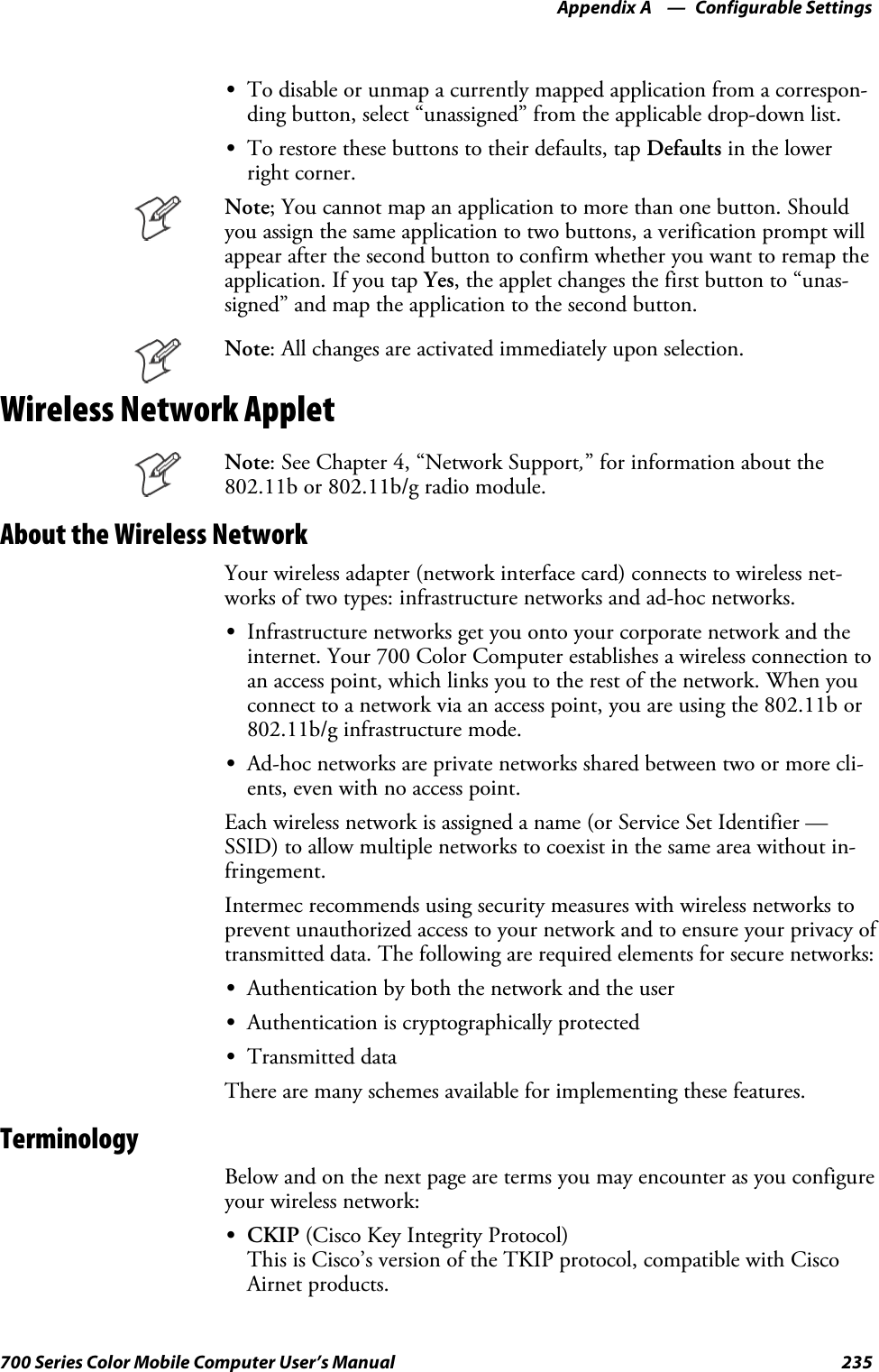 Configurable SettingsAppendix —A235700 Series Color Mobile Computer User’s ManualSTo disable or unmap a currently mapped application from a correspon-ding button, select “unassigned” from the applicable drop-down list.STo restore these buttons to their defaults, tap Defaults in the lowerright corner.Note; You cannot map an application to more than one button. Shouldyou assign the same application to two buttons, a verification prompt willappear after the second button to confirm whether you want to remap theapplication. If you tap Yes, the applet changes the first button to “unas-signed” and map the application to the second button.Note: All changes are activated immediately upon selection.Wireless Network AppletNote: See Chapter 4, “Network Support,” for information about the802.11b or 802.11b/g radio module.About the Wireless NetworkYour wireless adapter (network interface card) connects to wireless net-works of two types: infrastructure networks and ad-hoc networks.SInfrastructure networks get you onto your corporate network and theinternet. Your 700 Color Computer establishes a wireless connection toan access point, which links you to the rest of the network. When youconnect to a network via an access point, you are using the 802.11b or802.11b/g infrastructure mode.SAd-hoc networks are private networks shared between two or more cli-ents, even with no access point.Each wireless network is assigned a name (or Service Set Identifier —SSID) to allow multiple networks to coexist in the same area without in-fringement.Intermec recommends using security measures with wireless networks toprevent unauthorized access to your network and to ensure your privacy oftransmitted data. The following are required elements for secure networks:SAuthentication by both the network and the userSAuthentication is cryptographically protectedSTransmitted dataThere are many schemes available for implementing these features.TerminologyBelow and on the next page are terms you may encounter as you configureyour wireless network:SCKIP (Cisco Key Integrity Protocol)This is Cisco’s version of the TKIP protocol, compatible with CiscoAirnet products.
