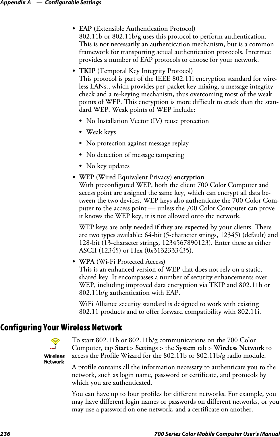 Configurable SettingsAppendix —A236 700 Series Color Mobile Computer User’s ManualSEAP (Extensible Authentication Protocol)802.11b or 802.11b/g uses this protocol to perform authentication.This is not necessarily an authentication mechanism, but is a commonframework for transporting actual authentication protocols. Intermecprovides a number of EAP protocols to choose for your network.STKIP (Temporal Key Integrity Protocol)This protocol is part of the IEEE 802.11i encryption standard for wire-less LANs., which provides per-packet key mixing, a message integritycheck and a re-keying mechanism, thus overcoming most of the weakpoints of WEP. This encryption is more difficult to crack than the stan-dard WEP. Weak points of WEP include:SNo Installation Vector (IV) reuse protectionSWeak keysSNo protection against message replaySNo detection of message tamperingSNo key updatesSWEP (Wired Equivalent Privacy) encryptionWith preconfigured WEP, both the client 700 Color Computer andaccess point are assigned the same key, which can encrypt all data be-tween the two devices. WEP keys also authenticate the 700 Color Com-puter to the access point — unless the 700 Color Computer can proveit knows the WEP key, it is not allowed onto the network.WEP keys are only needed if they are expected by your clients. Thereare two types available: 64-bit (5-character strings, 12345) (default) and128-bit (13-character strings, 1234567890123). Enter these as eitherASCII (12345) or Hex (0x3132333435).SWPA (Wi-Fi Protected Access)This is an enhanced version of WEP that does not rely on a static,shared key. It encompasses a number of security enhancements overWEP, including improved data encryption via TKIP and 802.11b or802.11b/g authentication with EAP.WiFi Alliance security standard is designed to work with existing802.11 products and to offer forward compatibility with 802.11i.Configuring Your Wireless NetworkTo start 802.11b or 802.11b/g communications on the 700 ColorComputer, tap Start &gt;Settings &gt;theSystem tab &gt; Wireless Network toaccess the Profile Wizard for the 802.11b or 802.11b/g radio module.A profile contains all the information necessary to authenticate you to thenetwork, such as login name, password or certificate, and protocols bywhich you are authenticated.You can have up to four profiles for different networks. For example, youmay have different login names or passwords on different networks, or youmay use a password on one network, and a certificate on another.