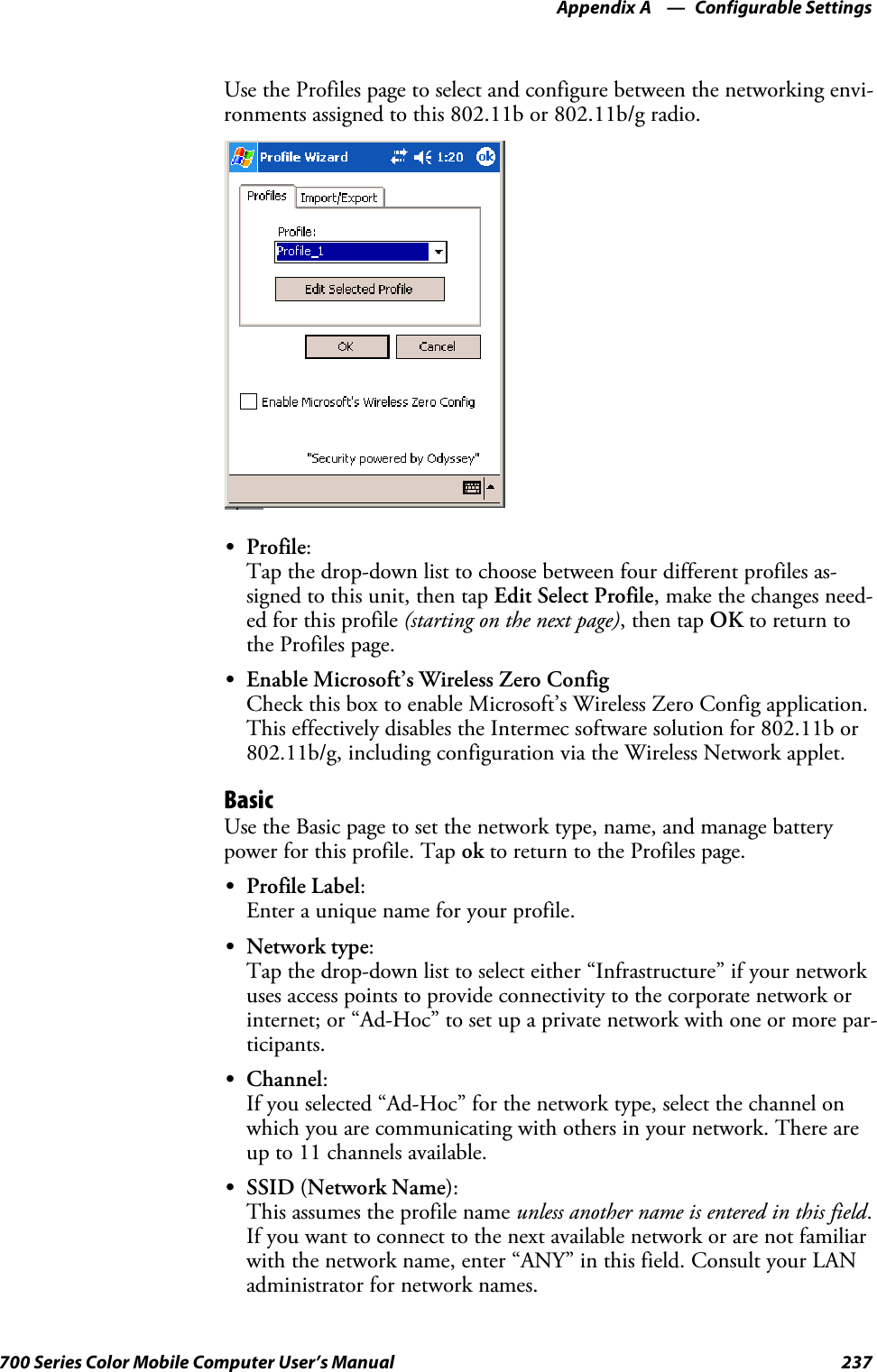 Configurable SettingsAppendix —A237700 Series Color Mobile Computer User’s ManualUse the Profiles page to select and configure between the networking envi-ronments assigned to this 802.11b or 802.11b/g radio.SProfile:Tap the drop-down list to choose between four different profiles as-signed to this unit, then tap Edit Select Profile, make the changes need-ed for this profile (starting on the next page),thentapOK to return tothe Profiles page.SEnable Microsoft’s Wireless Zero ConfigCheck this box to enable Microsoft’s Wireless Zero Config application.This effectively disables the Intermec software solution for 802.11b or802.11b/g, including configuration via the Wireless Network applet.BasicUse the Basic page to set the network type, name, and manage batterypower for this profile. Tap ok to return to the Profiles page.SProfile Label:Enter a unique name for your profile.SNetwork type:Tap the drop-down list to select either “Infrastructure” if your networkuses access points to provide connectivity to the corporate network orinternet; or “Ad-Hoc” to set up a private network with one or more par-ticipants.SChannel:If you selected “Ad-Hoc” for the network type, select the channel onwhich you are communicating with others in your network. There areup to 11 channels available.SSSID (Network Name):This assumes the profile name unless another name is entered in this field.If you want to connect to the next available network or are not familiarwith the network name, enter “ANY” in this field. Consult your LANadministrator for network names.