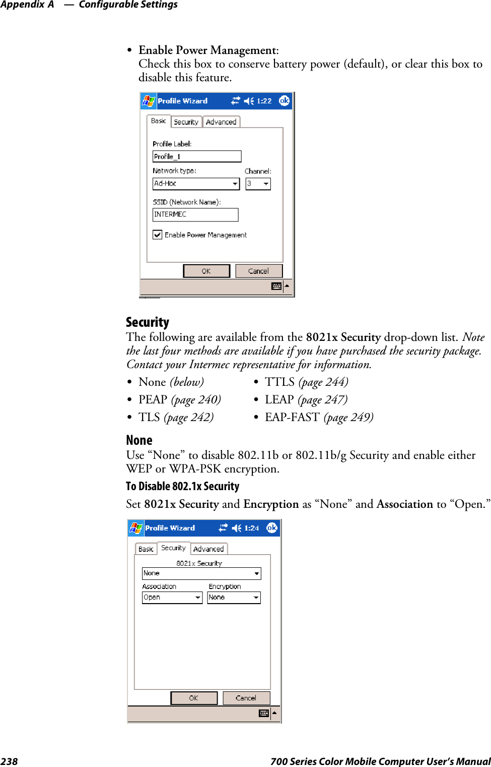 Configurable SettingsAppendix —A238 700 Series Color Mobile Computer User’s ManualSEnable Power Management:Check this box to conserve battery power (default), or clear this box todisable this feature.SecurityThe following are available from the 8021x Security drop-down list. Notethe last four methods are available if you have purchased the security package.Contact your Intermec representative for information.SNone (below) STTLS (page 244)SPEAP (page 240) SLEAP (page 247)STLS (page 242) SEAP-FAST (page 249)NoneUse “None” to disable 802.11b or 802.11b/g Security and enable eitherWEP or WPA-PSK encryption.To Disable 802.1x SecuritySet 8021x Security and Encryption as “None” and Association to “Open.”