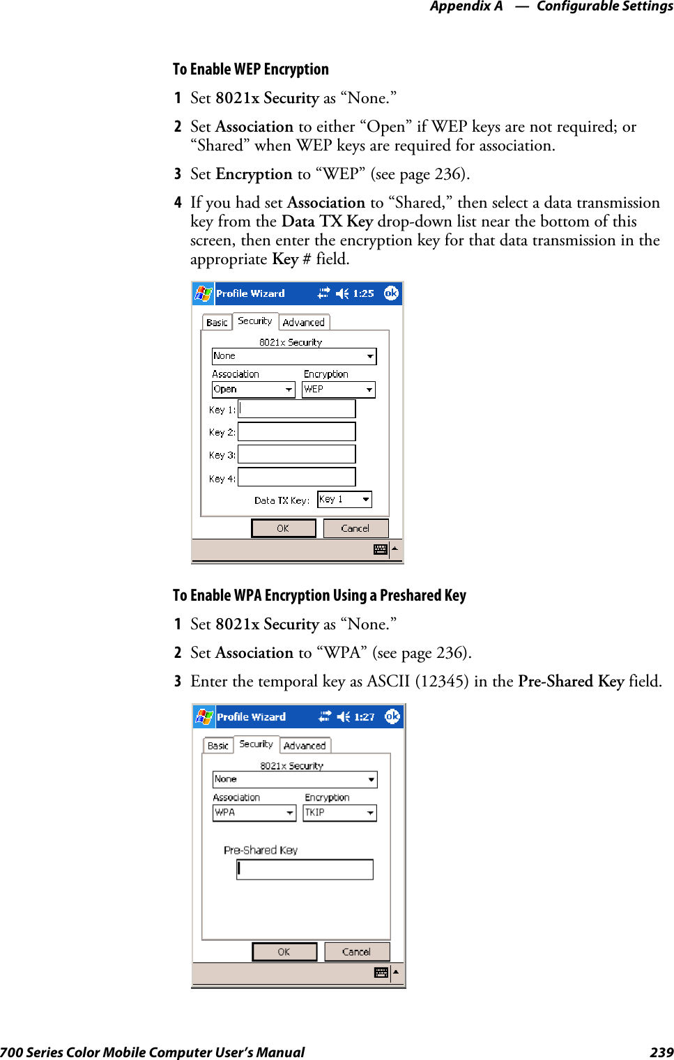 Configurable SettingsAppendix —A239700 Series Color Mobile Computer User’s ManualTo Enable WEP Encryption1Set 8021x Security as “None.”2Set Association to either “Open” if WEP keys are not required; or“Shared” when WEP keys are required for association.3Set Encryption to “WEP” (see page 236).4If you had set Association to “Shared,” then select a data transmissionkey from the Data TX Key drop-down list near the bottom of thisscreen, then enter the encryption key for that data transmission in theappropriate Key # field.To Enable WPA Encryption Using a Preshared Key1Set 8021x Security as “None.”2Set Association to “WPA” (see page 236).3Enter the temporal key as ASCII (12345) in the Pre-Shared Key field.