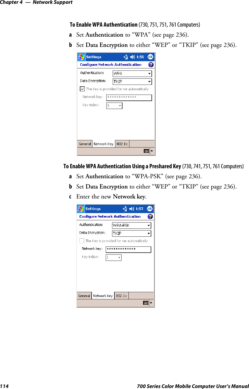 Network SupportChapter —4114 700 Series Color Mobile Computer User’s ManualTo Enable WPA Authentication (730, 751, 751, 761 Computers)aSet Authentication to “WPA” (see page 236).bSet Data Encryption to either “WEP” or “TKIP” (see page 236).To Enable WPA Authentication Using a Preshared Key (730, 741, 751, 761 Computers)aSet Authentication to “WPA-PSK” (see page 236).bSet Data Encryption to either “WEP” or “TKIP” (see page 236).cEnter the new Network key.