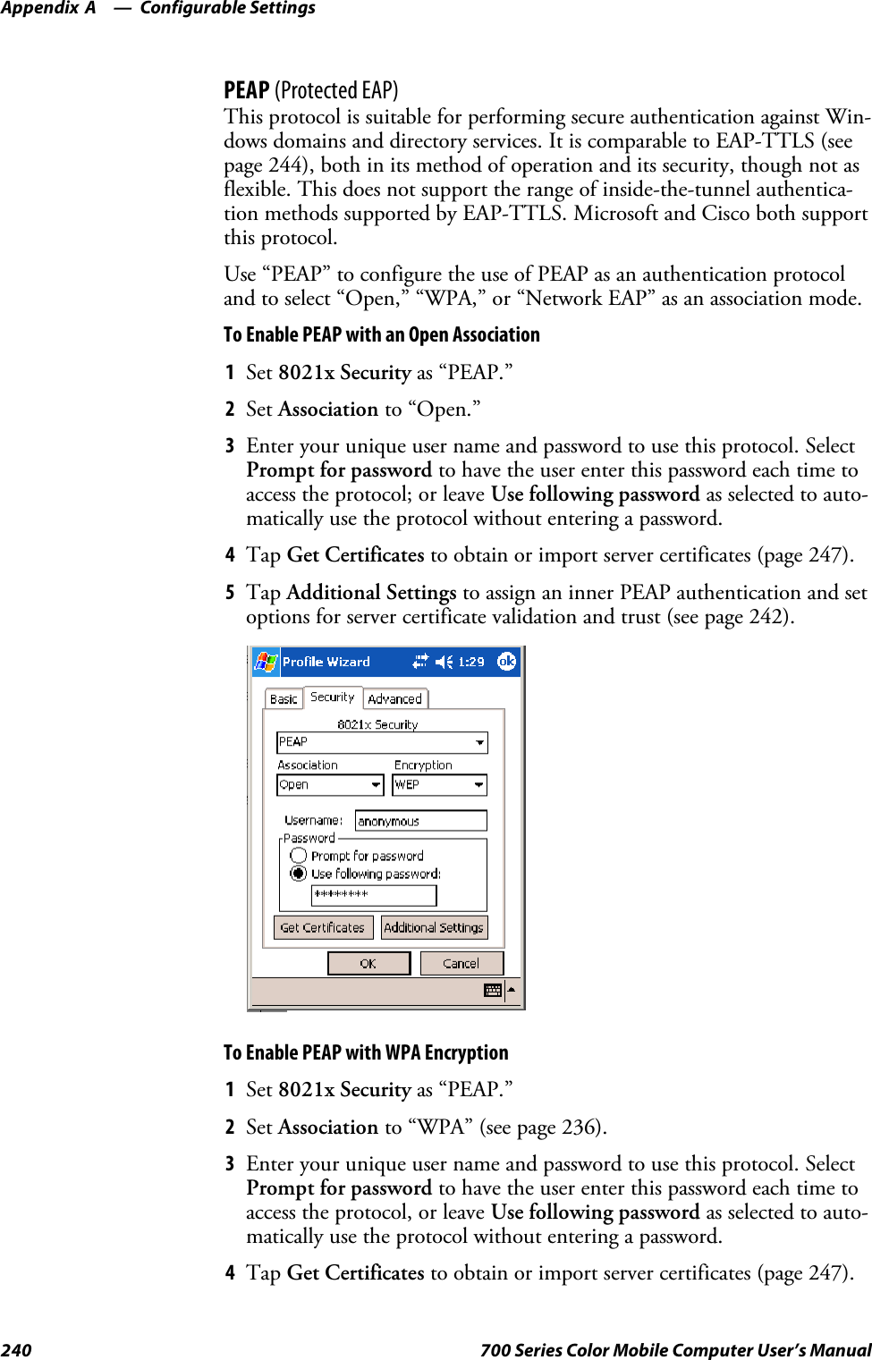 Configurable SettingsAppendix —A240 700 Series Color Mobile Computer User’s ManualPEAP (Protected EAP)This protocol is suitable for performing secure authentication against Win-dows domains and directory services. It is comparable to EAP-TTLS (seepage 244), both in its method of operation and its security, though not asflexible. This does not support the range of inside-the-tunnel authentica-tion methods supported by EAP-TTLS. Microsoft and Cisco both supportthis protocol.Use “PEAP” to configure the use of PEAP as an authentication protocoland to select “Open,” “WPA,” or “Network EAP” as an association mode.To Enable PEAP with an Open Association1Set 8021x Security as “PEAP.”2Set Association to “Open.”3Enter your unique user name and password to use this protocol. SelectPrompt for password to have the user enter this password each time toaccess the protocol; or leave Use following password as selected to auto-matically use the protocol without entering a password.4Tap Get Certificates to obtain or import server certificates (page 247).5Tap Additional Settings to assign an inner PEAP authentication and setoptions for server certificate validation and trust (see page 242).To Enable PEAP with WPA Encryption1Set 8021x Security as “PEAP.”2Set Association to “WPA” (see page 236).3Enter your unique user name and password to use this protocol. SelectPrompt for password to have the user enter this password each time toaccess the protocol, or leave Use following password as selected to auto-matically use the protocol without entering a password.4Tap Get Certificates to obtain or import server certificates (page 247).