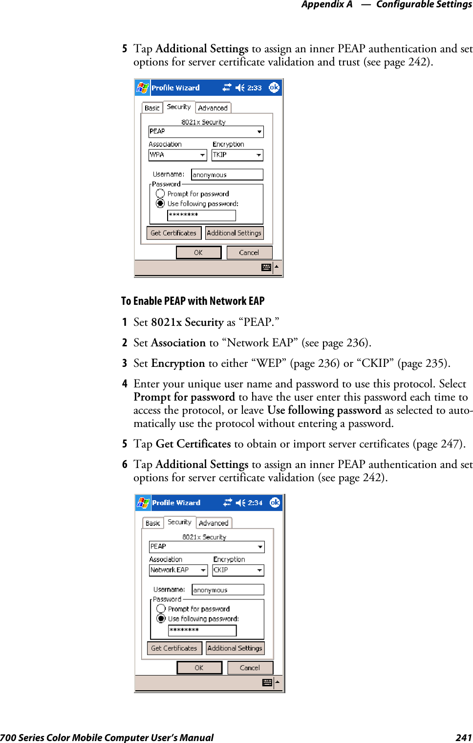 Configurable SettingsAppendix —A241700 Series Color Mobile Computer User’s Manual5Tap Additional Settings to assign an inner PEAP authentication and setoptions for server certificate validation and trust (see page 242).To Enable PEAP with Network EAP1Set 8021x Security as “PEAP.”2Set Association to “Network EAP” (see page 236).3Set Encryption to either “WEP” (page 236) or “CKIP” (page 235).4Enter your unique user name and password to use this protocol. SelectPrompt for password to have the user enter this password each time toaccess the protocol, or leave Use following password as selected to auto-matically use the protocol without entering a password.5Tap Get Certificates to obtain or import server certificates (page 247).6Tap Additional Settings to assign an inner PEAP authentication and setoptions for server certificate validation (see page 242).