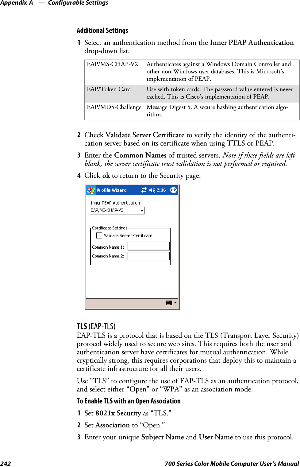 Configurable SettingsAppendix —A242 700 Series Color Mobile Computer User’s ManualAdditional Settings1Select an authentication method from the Inner PEAP Authenticationdrop-down list.EAP/MS-CHAP-V2 Authenticates against a Windows Domain Controller andother non-Windows user databases. This is Microsoft’simplementation of PEAP.EAP/Token Card Use with token cards. The password value entered is nevercached. This is Cisco’s implementation of PEAP.EAP/MD5-Challenge Message Digest 5. A secure hashing authentication algo-rithm.2Check Validate Server Certificate to verify the identity of the authenti-cation server based on its certificate when using TTLS or PEAP.3Enter the Common Names of trusted servers. Note if these fields are leftblank, the server certificate trust validation is not performed or required.4Click ok to return to the Security page.TLS (EAP-TLS)EAP-TLS is a protocol that is based on the TLS (Transport Layer Security)protocol widely used to secure web sites. This requires both the user andauthentication server have certificates for mutual authentication. Whilecryptically strong, this requires corporations that deploy this to maintain acertificate infrastructure for all their users.Use “TLS” to configure the use of EAP-TLS as an authentication protocol,and select either “Open” or “WPA” as an association mode.ToEnableTLSwithanOpenAssociation1Set 8021x Security as “TLS.”2Set Association to “Open.”3EnteryouruniqueSubject Name and User Name to use this protocol.