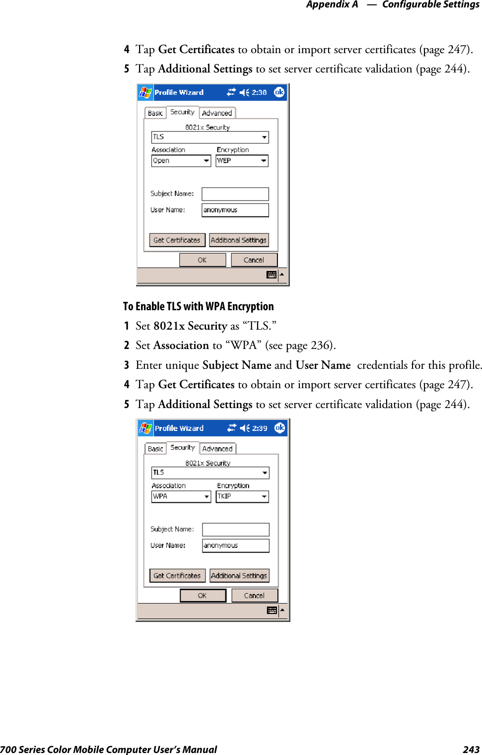 Configurable SettingsAppendix —A243700 Series Color Mobile Computer User’s Manual4Tap Get Certificates to obtain or import server certificates (page 247).5Tap Additional Settings to set server certificate validation (page 244).To Enable TLS with WPA Encryption1Set 8021x Security as “TLS.”2Set Association to “WPA” (see page 236).3Enter unique Subject Name and User Name credentials for this profile.4Tap Get Certificates to obtain or import server certificates (page 247).5Tap Additional Settings to set server certificate validation (page 244).