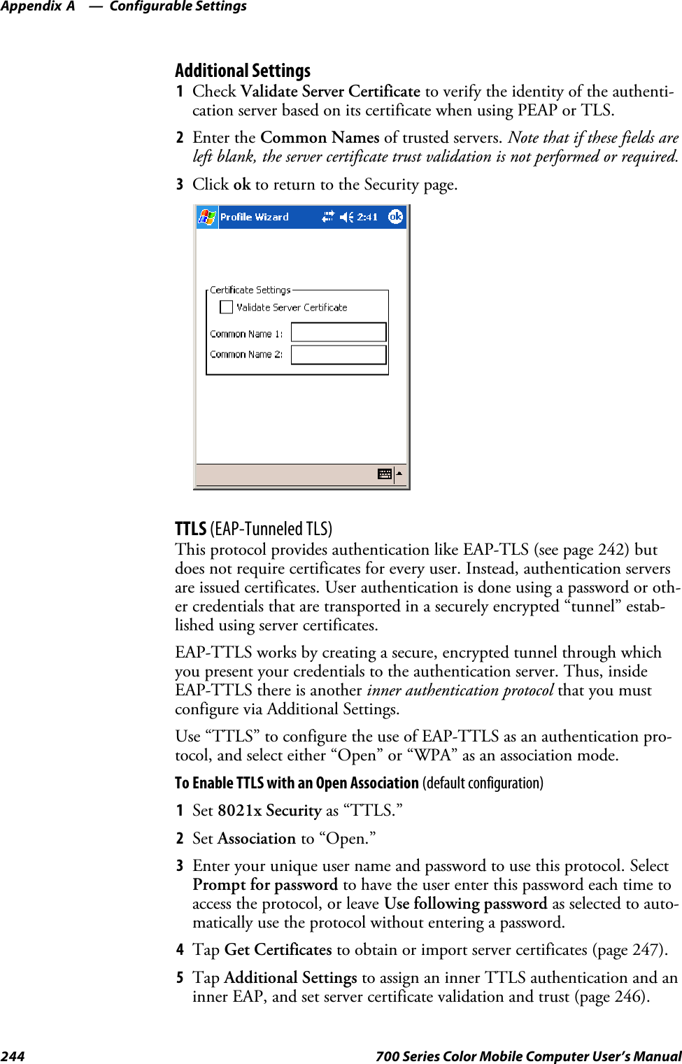 Configurable SettingsAppendix —A244 700 Series Color Mobile Computer User’s ManualAdditional Settings1Check Validate Server Certificate to verify the identity of the authenti-cation server based on its certificate when using PEAP or TLS.2Enter the Common Names of trusted servers. Note that if these fields areleft blank, the server certificate trust validation is not performed or required.3Click ok to return to the Security page.TTLS (EAP-Tunneled TLS)This protocol provides authentication like EAP-TLS (see page 242) butdoes not require certificates for every user. Instead, authentication serversare issued certificates. User authentication is done using a password or oth-er credentials that are transported in a securely encrypted “tunnel” estab-lished using server certificates.EAP-TTLS works by creating a secure, encrypted tunnel through whichyou present your credentials to the authentication server. Thus, insideEAP-TTLS there is another inner authentication protocol that you mustconfigure via Additional Settings.Use “TTLS” to configure the use of EAP-TTLS as an authentication pro-tocol, and select either “Open” or “WPA” as an association mode.ToEnableTTLSwithanOpenAssociation(default configuration)1Set 8021x Security as “TTLS.”2Set Association to “Open.”3Enter your unique user name and password to use this protocol. SelectPrompt for password to have the user enter this password each time toaccess the protocol, or leave Use following password as selected to auto-matically use the protocol without entering a password.4Tap Get Certificates to obtain or import server certificates (page 247).5Tap Additional Settings to assign an inner TTLS authentication and aninner EAP, and set server certificate validation and trust (page 246).