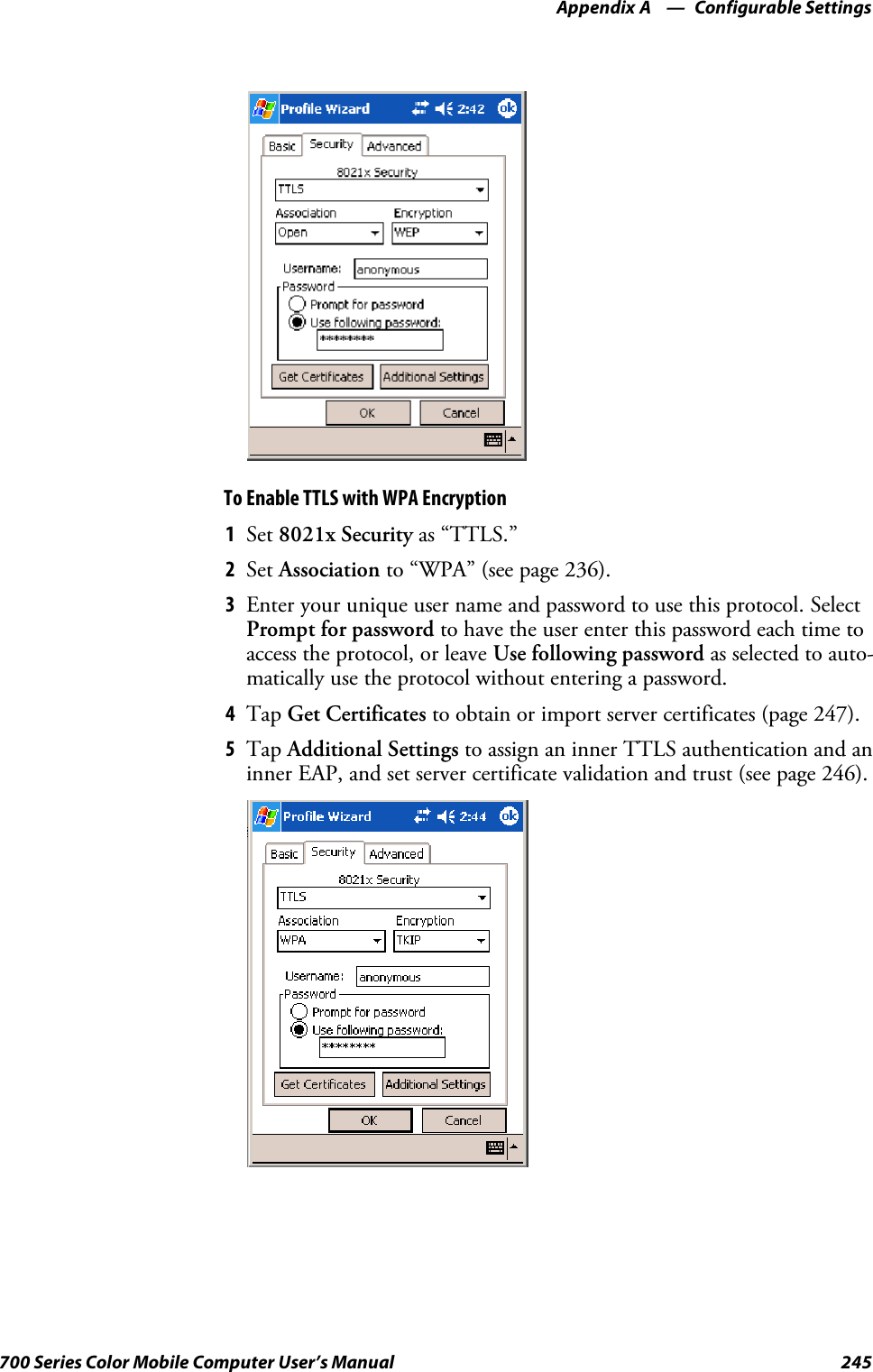 Configurable SettingsAppendix —A245700 Series Color Mobile Computer User’s ManualTo Enable TTLS with WPA Encryption1Set 8021x Security as “TTLS.”2Set Association to “WPA” (see page 236).3Enter your unique user name and password to use this protocol. SelectPrompt for password to have the user enter this password each time toaccess the protocol, or leave Use following password as selected to auto-matically use the protocol without entering a password.4Tap Get Certificates to obtain or import server certificates (page 247).5Tap Additional Settings to assign an inner TTLS authentication and aninner EAP, and set server certificate validation and trust (see page 246).