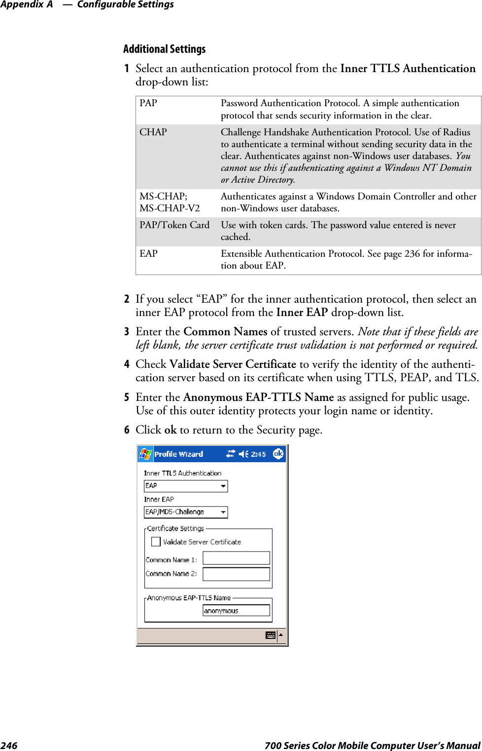 Configurable SettingsAppendix —A246 700 Series Color Mobile Computer User’s ManualAdditional Settings1Select an authentication protocol from the Inner TTLS Authenticationdrop-down list:PAP Password Authentication Protocol. A simple authenticationprotocol that sends security information in the clear.CHAP Challenge Handshake Authentication Protocol. Use of Radiusto authenticate a terminal without sending security data in theclear. Authenticates against non-Windows user databases. Youcannot use this if authenticating against a Windows NT Domainor Active Directory.MS-CHAP;MS-CHAP-V2Authenticates against a Windows Domain Controller and othernon-Windows user databases.PAP/Token Card Use with token cards. The password value entered is nevercached.EAP Extensible Authentication Protocol. See page 236 for informa-tion about EAP.2If you select “EAP” for the inner authentication protocol, then select aninner EAP protocol from the Inner EAP drop-down list.3Enter the Common Names of trusted servers. Note that if these fields areleft blank, the server certificate trust validation is not performed or required.4Check Validate Server Certificate to verify the identity of the authenti-cation server based on its certificate when using TTLS, PEAP, and TLS.5Enter the Anonymous EAP-TTLS Name as assigned for public usage.Use of this outer identity protects your login name or identity.6Click ok to return to the Security page.