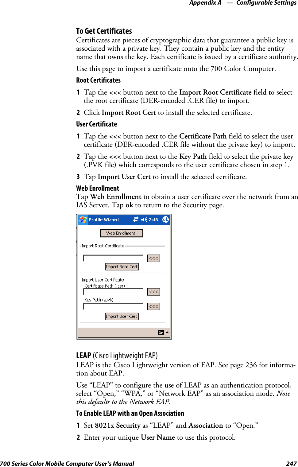 Configurable SettingsAppendix —A247700 Series Color Mobile Computer User’s ManualTo Get CertificatesCertificates are pieces of cryptographic data that guarantee a public key isassociated with a private key. They contain a public key and the entityname that owns the key. Each certificate is issued by a certificate authority.Use this page to import a certificate onto the 700 Color Computer.Root Certificates1Tap the &lt;&lt;&lt; button next to the Import Root Certificate field to selectthe root certificate (DER-encoded .CER file) to import.2Click Import Root Cert to install the selected certificate.User Certificate1Tap the &lt;&lt;&lt; button next to the Certificate Path field to select the usercertificate (DER-encoded .CER file without the private key) to import.2Tap the &lt;&lt;&lt; button next to the Key Path field to select the private key(.PVK file) which corresponds to the user certificate chosen in step 1.3Tap Import User Cert to install the selected certificate.Web EnrollmentTap Web Enrollment to obtain a user certificate over the network from anIAS Server. Tap ok to return to the Security page.LEAP (Cisco Lightweight EAP)LEAP is the Cisco Lightweight version of EAP. See page 236 for informa-tion about EAP.Use “LEAP” to configure the use of LEAP as an authentication protocol,select “Open,” “WPA,” or “Network EAP” as an association mode. Notethis defaults to the Network EAP.To Enable LEAP with an Open Association1Set 8021x Security as “LEAP” and Association to “Open.”2EnteryouruniqueUser Name to use this protocol.