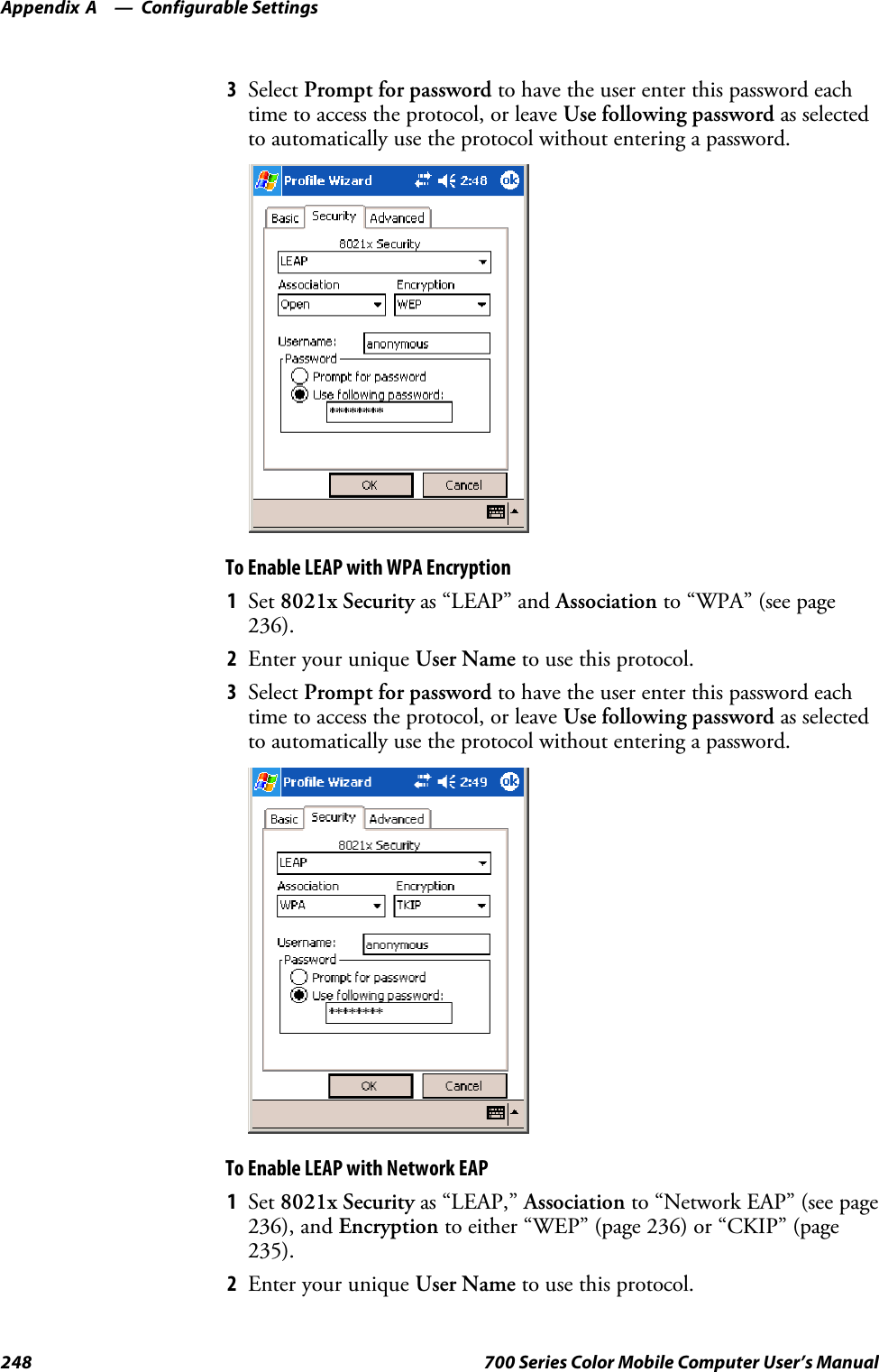 Configurable SettingsAppendix —A248 700 Series Color Mobile Computer User’s Manual3Select Prompt for password to have the user enter this password eachtime to access the protocol, or leave Use following password as selectedto automatically use the protocol without entering a password.To Enable LEAP with WPA Encryption1Set 8021x Security as “LEAP” and Association to “WPA” (see page236).2EnteryouruniqueUser Name to use this protocol.3Select Prompt for password to have the user enter this password eachtime to access the protocol, or leave Use following password as selectedto automatically use the protocol without entering a password.To Enable LEAP with Network EAP1Set 8021x Security as “LEAP,” Association to “Network EAP” (see page236), and Encryption to either “WEP” (page 236) or “CKIP” (page235).2EnteryouruniqueUser Name to use this protocol.