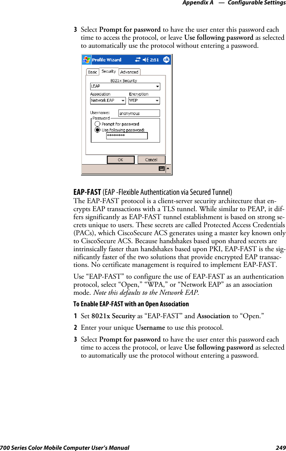 Configurable SettingsAppendix —A249700 Series Color Mobile Computer User’s Manual3Select Prompt for password to have the user enter this password eachtime to access the protocol, or leave Use following password as selectedto automatically use the protocol without entering a password.EAP-FAST (EAP -Flexible Authentication via Secured Tunnel)The EAP-FAST protocol is a client-server security architecture that en-crypts EAP transactions with a TLS tunnel. While similar to PEAP, it dif-fers significantly as EAP-FAST tunnel establishment is based on strong se-crets unique to users. These secrets are called Protected Access Credentials(PACs), which CiscoSecure ACS generates using a master key known onlyto CiscoSecure ACS. Because handshakes based upon shared secrets areintrinsically faster than handshakes based upon PKI, EAP-FAST is the sig-nificantly faster of the two solutions that provide encrypted EAP transac-tions. No certificate management is required to implement EAP-FAST.Use “EAP-FAST” to configure the use of EAP-FAST as an authenticationprotocol, select “Open,” “WPA,” or “Network EAP” as an associationmode. Note this defaults to the Network EAP.To Enable EAP-FAST with an Open Association1Set 8021x Security as “EAP-FAST” and Association to “Open.”2EnteryouruniqueUsername to use this protocol.3Select Prompt for password to have the user enter this password eachtime to access the protocol, or leave Use following password as selectedto automatically use the protocol without entering a password.