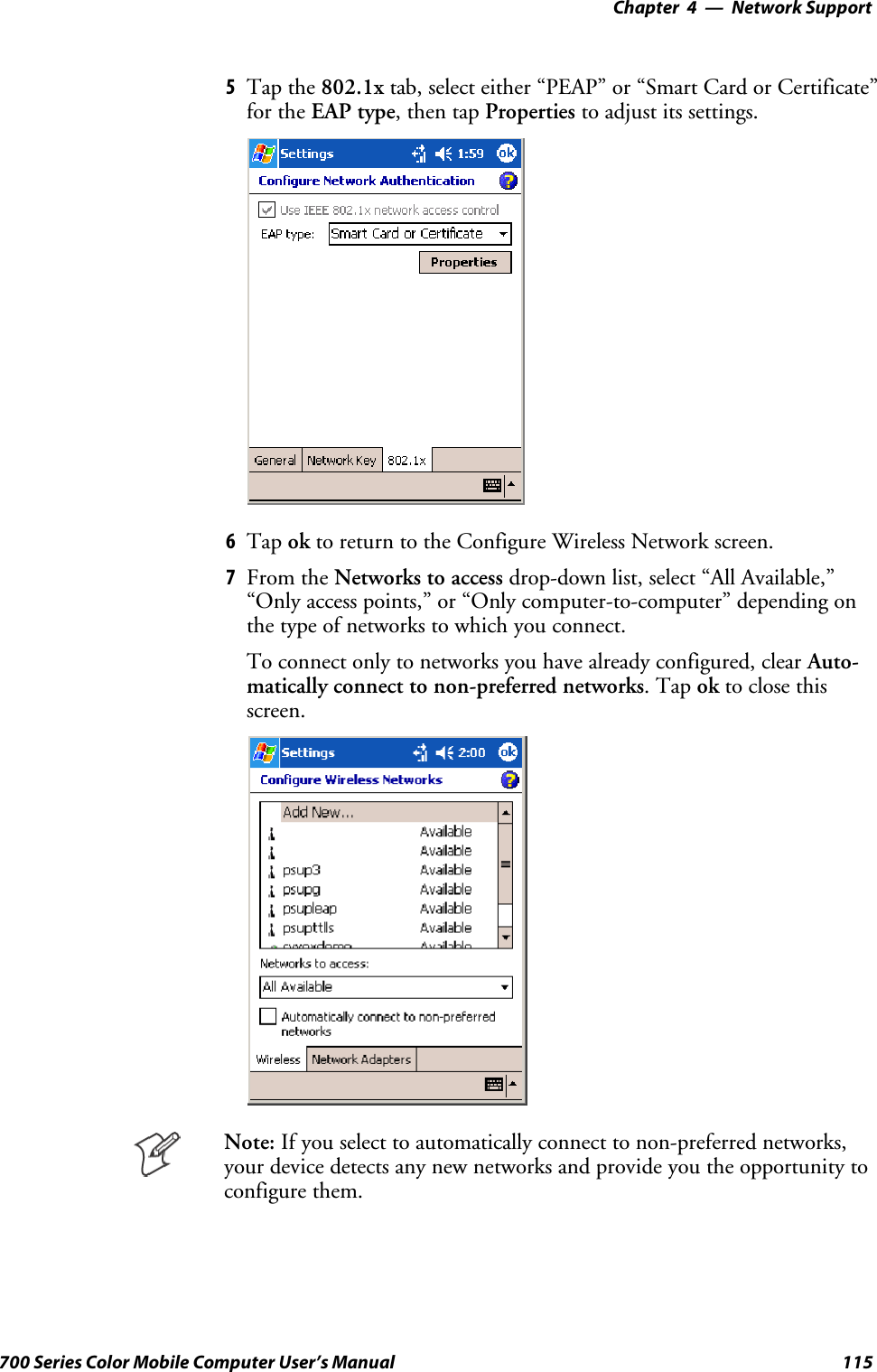 Network Support—Chapter 4115700 Series Color Mobile Computer User’s Manual5Tap the 802.1x tab, select either “PEAP” or “Smart Card or Certificate”for the EAP type,thentapProperties to adjust its settings.6Tap ok to return to the Configure Wireless Network screen.7From the Networks to access drop-down list, select “All Available,”“Only access points,” or “Only computer-to-computer” depending onthe type of networks to which you connect.To connect only to networks you have already configured, clear Auto-matically connect to non-preferred networks.Tapok to close thisscreen.Note: If you select to automatically connect to non-preferred networks,your device detects any new networks and provide you the opportunity toconfigure them.