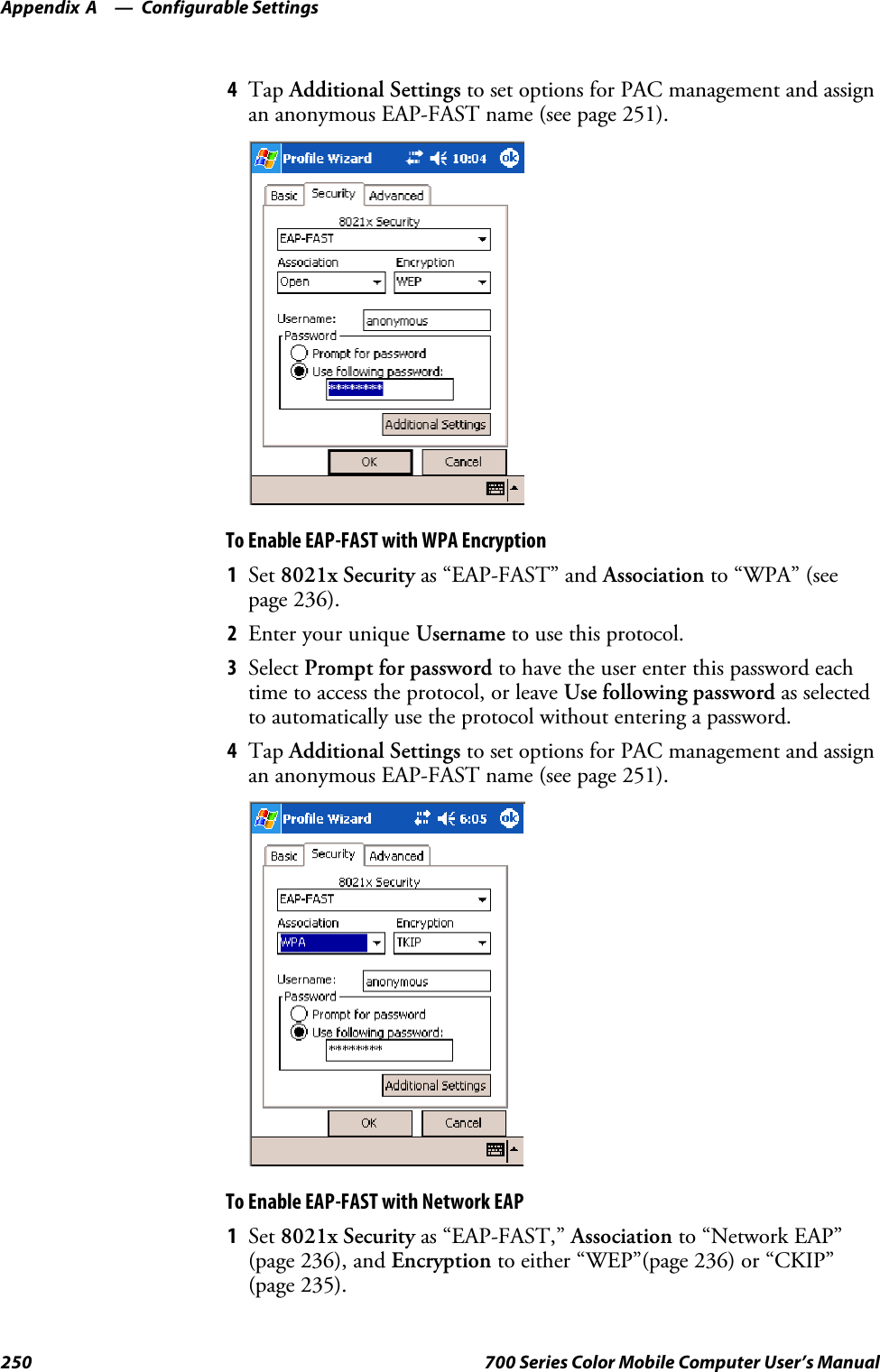 Configurable SettingsAppendix —A250 700 Series Color Mobile Computer User’s Manual4Tap Additional Settings to set options for PAC management and assignan anonymous EAP-FAST name (see page 251).To Enable EAP-FAST with WPA Encryption1Set 8021x Security as “EAP-FAST” and Association to “WPA” (seepage 236).2EnteryouruniqueUsername to use this protocol.3Select Prompt for password to have the user enter this password eachtime to access the protocol, or leave Use following password as selectedto automatically use the protocol without entering a password.4Tap Additional Settings to set options for PAC management and assignan anonymous EAP-FAST name (see page 251).To Enable EAP-FAST with Network EAP1Set 8021x Security as “EAP-FAST,” Association to “Network EAP”(page 236), and Encryption to either “WEP”(page 236) or “CKIP”(page 235).