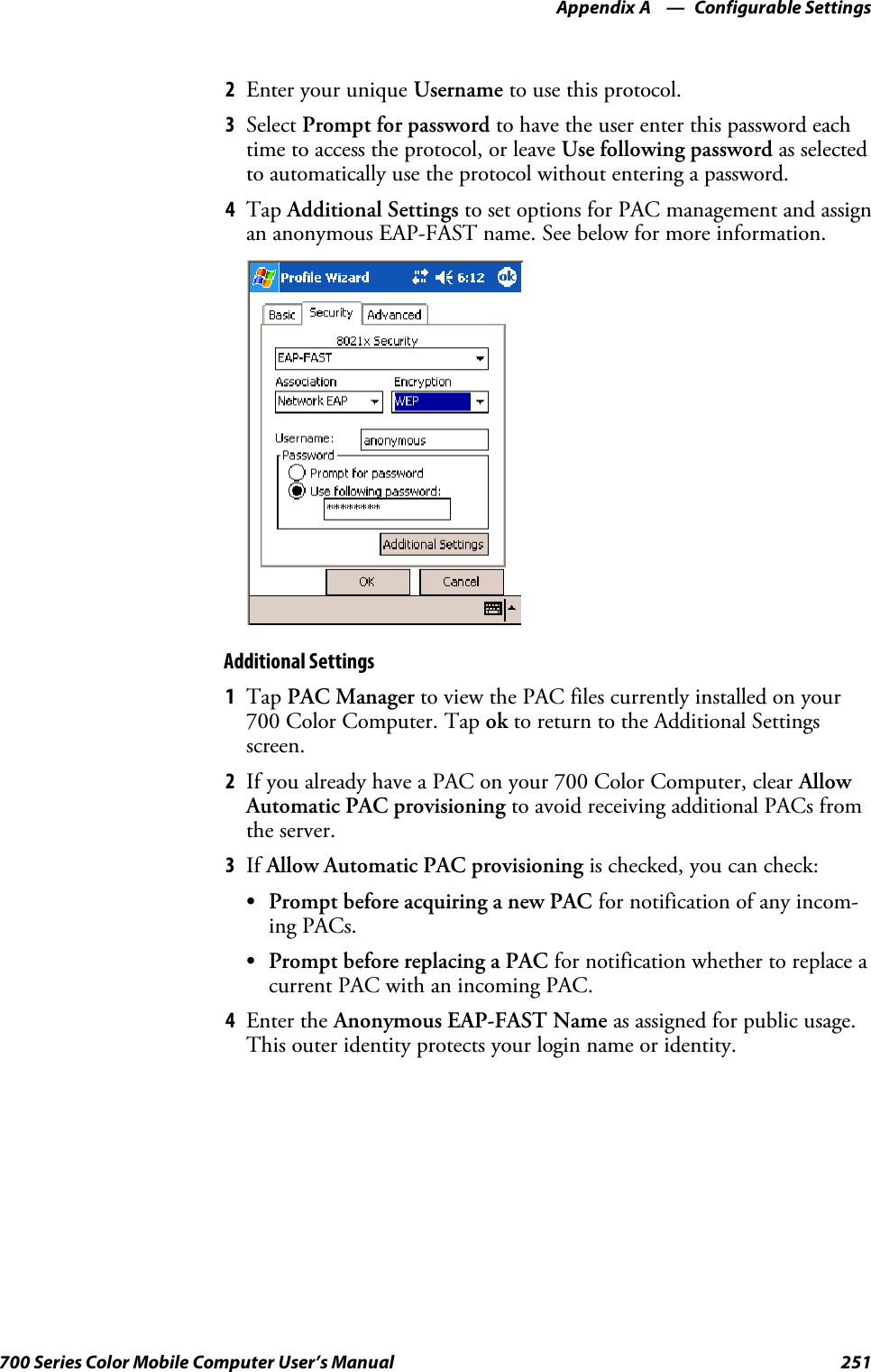 Configurable SettingsAppendix —A251700 Series Color Mobile Computer User’s Manual2EnteryouruniqueUsername to use this protocol.3Select Prompt for password to have the user enter this password eachtime to access the protocol, or leave Use following password as selectedto automatically use the protocol without entering a password.4Tap Additional Settings to set options for PAC management and assignan anonymous EAP-FAST name. See below for more information.Additional Settings1Tap PAC Manager to view the PAC files currently installed on your700 Color Computer. Tap ok to return to the Additional Settingsscreen.2If you already have a PAC on your 700 Color Computer, clear AllowAutomatic PAC provisioning to avoid receiving additional PACs fromthe server.3If Allow Automatic PAC provisioning is checked, you can check:SPrompt before acquiring a new PAC for notification of any incom-ing PACs.SPrompt before replacing a PAC for notification whether to replace acurrent PAC with an incoming PAC.4Enter the Anonymous EAP-FAST Name as assigned for public usage.This outer identity protects your login name or identity.