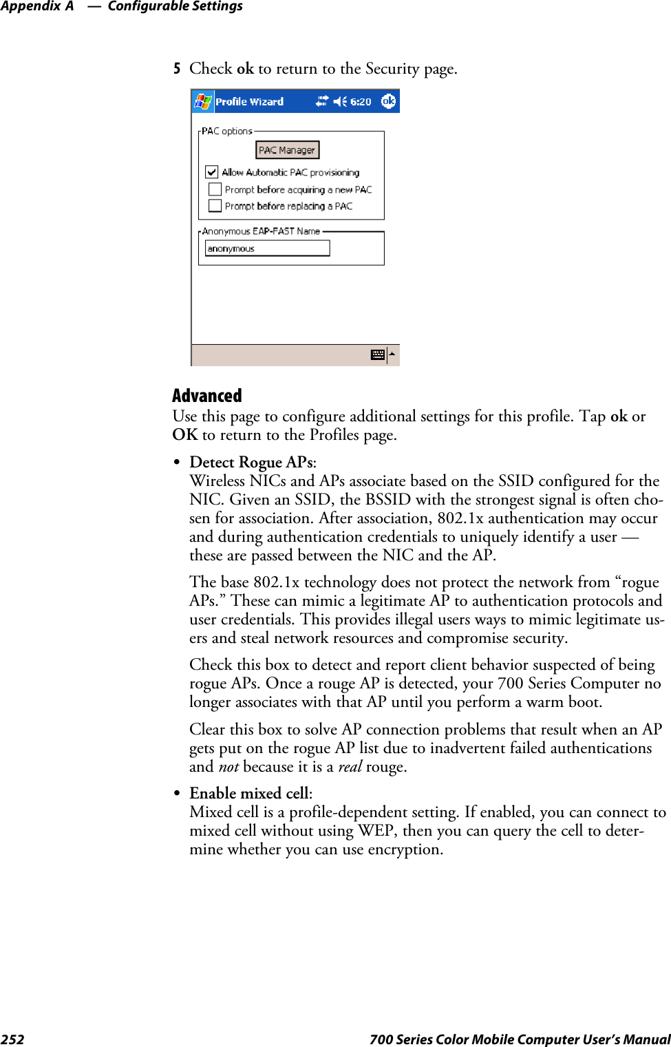 Configurable SettingsAppendix —A252 700 Series Color Mobile Computer User’s Manual5Check ok to return to the Security page.AdvancedUse this page to configure additional settings for this profile. Tap ok orOK to return to the Profiles page.SDetect Rogue APs:Wireless NICs and APs associate based on the SSID configured for theNIC. Given an SSID, the BSSID with the strongest signal is often cho-sen for association. After association, 802.1x authentication may occurand during authentication credentials to uniquely identify a user —these are passed between the NIC and the AP.The base 802.1x technology does not protect the network from “rogueAPs.” These can mimic a legitimate AP to authentication protocols anduser credentials. This provides illegal users ways to mimic legitimate us-ers and steal network resources and compromise security.Check this box to detect and report client behavior suspected of beingrogue APs. Once a rouge AP is detected, your 700 Series Computer nolonger associates with that AP until you perform a warm boot.Clear this box to solve AP connection problems that result when an APgets put on the rogue AP list due to inadvertent failed authenticationsand not because it is a real rouge.SEnable mixed cell:Mixed cell is a profile-dependent setting. If enabled, you can connect tomixed cell without using WEP, then you can query the cell to deter-mine whether you can use encryption.