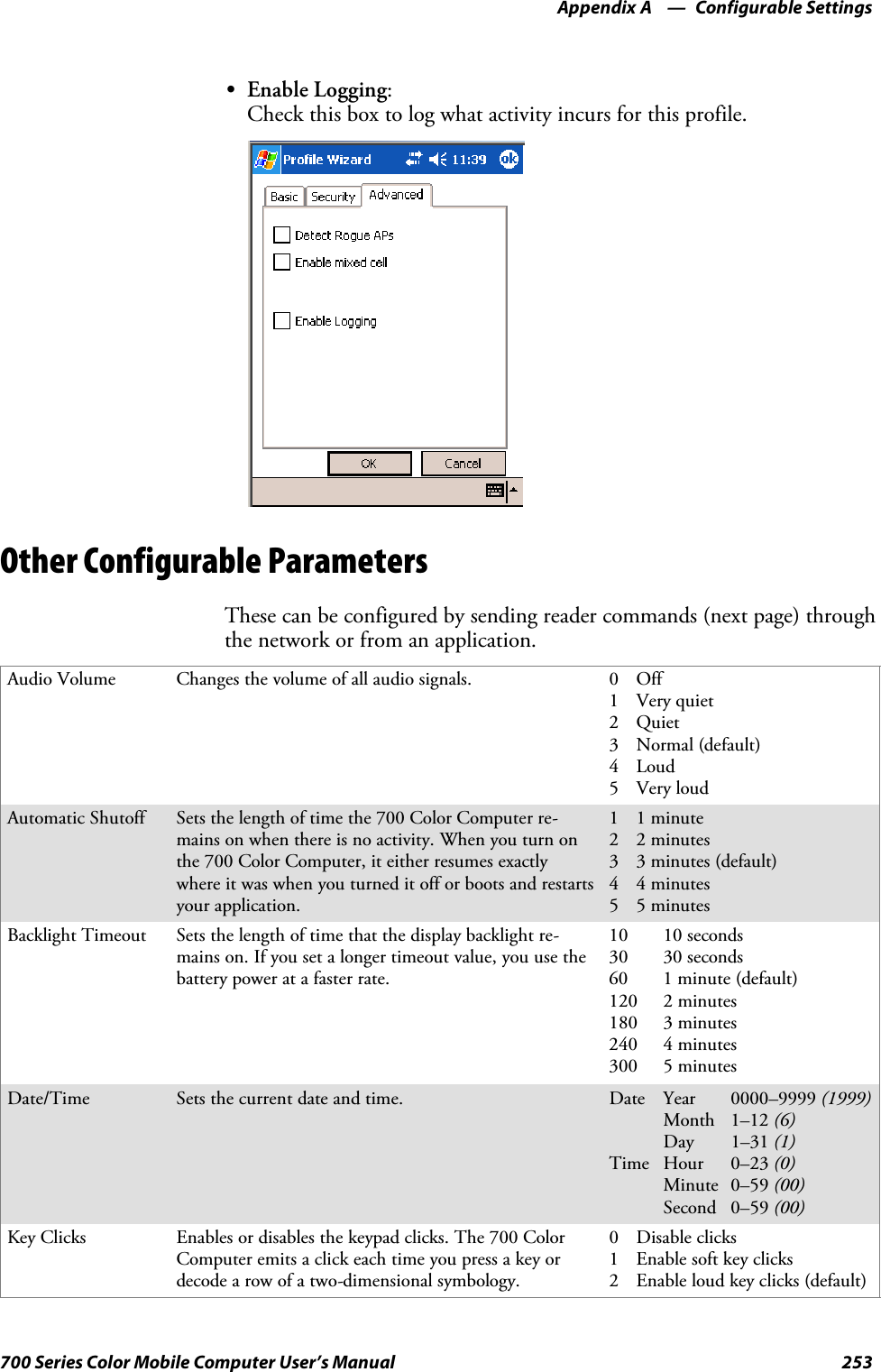 Configurable SettingsAppendix —A253700 Series Color Mobile Computer User’s ManualSEnable Logging:Check this box to log what activity incurs for this profile.Other Configurable ParametersThese can be configured by sending reader commands (next page) throughthe network or from an application.Audio Volume Changes the volume of all audio signals. 0Off1 Very quiet2Quiet3Normal(default)4Loud5VeryloudAutomatic Shutoff Setsthelengthoftimethe700ColorComputerre-mains on when there is no activity. When you turn onthe 700 Color Computer, it either resumes exactlywhere it was when you turned it off or boots and restartsyour application.11minute22minutes3 3 minutes (default)44minutes55minutesBacklight Timeout Sets the length of time that the display backlight re-mains on. If you set a longer timeout value, you use thebattery power at a faster rate.10 10 seconds30 30 seconds60 1 minute (default)120 2 minutes180 3 minutes240 4 minutes300 5 minutesDate/Time Sets the current date and time. Date Year 0000–9999 (1999)Month 1–12 (6)Day 1–31 (1)Time Hour 0–23 (0)Minute 0–59 (00)Second 0–59 (00)Key Clicks Enables or disables the keypad clicks. The 700 ColorComputer emits a click each time you press a key ordecode a row of a two-dimensional symbology.0 Disable clicks1Enablesoftkeyclicks2 Enable loud key clicks (default)