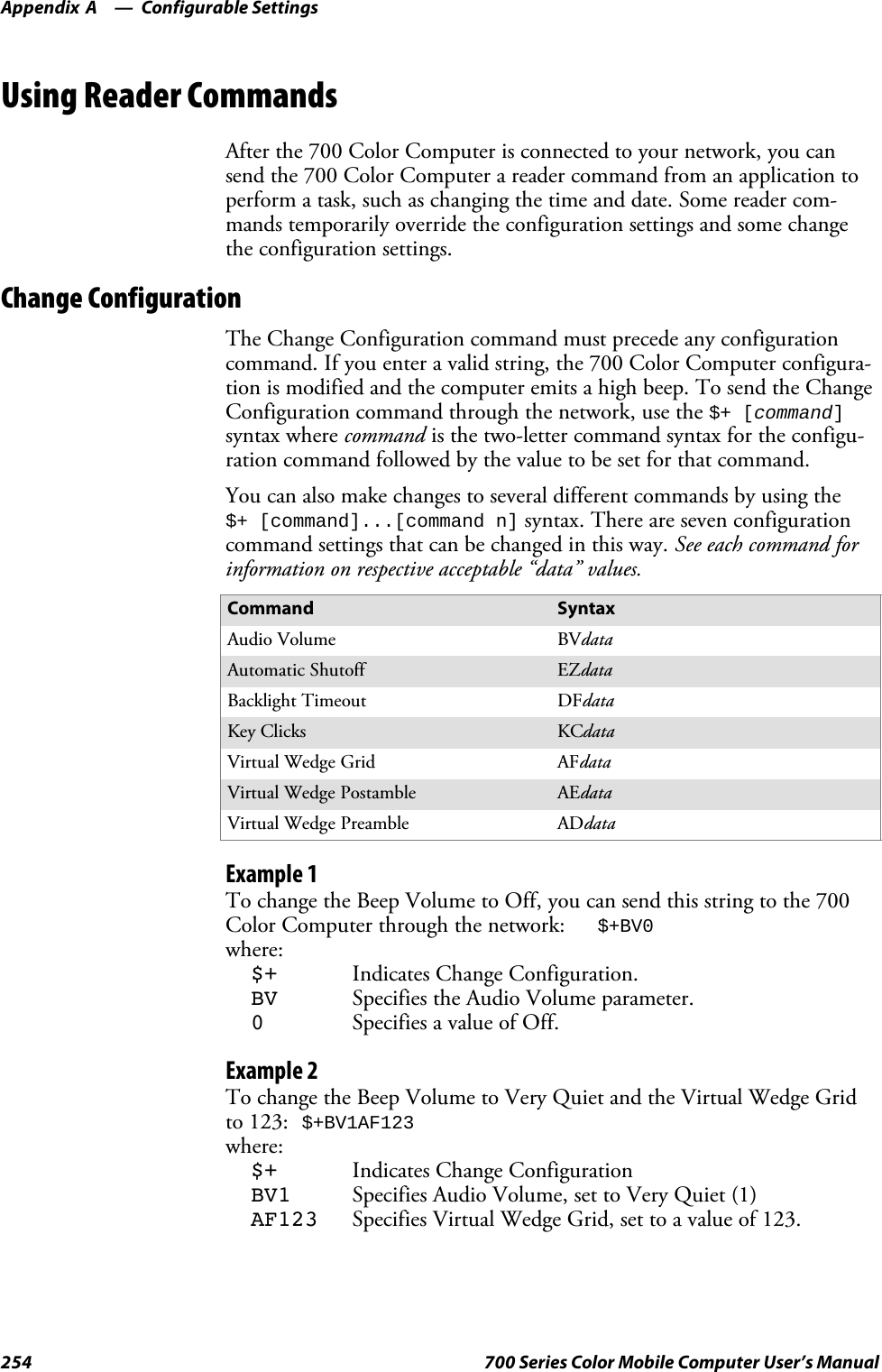 Configurable SettingsAppendix —A254 700 Series Color Mobile Computer User’s ManualUsing Reader CommandsAfter the 700 Color Computer is connected to your network, you cansend the 700 Color Computer a reader command from an application toperform a task, such as changing the time and date. Some reader com-mands temporarily override the configuration settings and some changethe configuration settings.Change ConfigurationThe Change Configuration command must precede any configurationcommand. If you enter a valid string, the 700 Color Computer configura-tion is modified and the computer emits a high beep. To send the ChangeConfiguration command through the network, use the $+ [command]syntax where command is the two-letter command syntax for the configu-ration command followed by the value to be set for that command.You can also make changes to several different commands by using the$+ [command]...[command n] syntax. There are seven configurationcommand settings that can be changed in this way. See each command forinformation on respective acceptable “data” values.Command SyntaxAudio Volume BVdataAutomatic Shutoff EZdataBacklight Timeout DFdataKey Clicks KCdataVirtual Wedge Grid AFdataVirtual Wedge Postamble AEdataVirtual Wedge Preamble ADdataExample 1To change the Beep Volume to Off, you can send this string to the 700Color Computer through the network: $+BV0where:$+ Indicates Change Configuration.BV Specifies the Audio Volume parameter.0Specifies a value of Off.Example 2To change the Beep Volume to Very Quiet and the Virtual Wedge Gridto 123: $+BV1AF123where:$+ Indicates Change ConfigurationBV1 Specifies Audio Volume, set to Very Quiet (1)AF123 Specifies Virtual Wedge Grid, set to a value of 123.