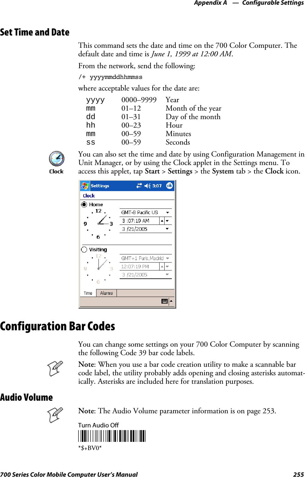 Configurable SettingsAppendix —A255700 Series Color Mobile Computer User’s ManualSet Time and DateThis command sets the date and time on the 700 Color Computer. Thedefault date and time is June 1, 1999 at 12:00 AM.From the network, send the following:/+ yyyymmddhhmmsswhereacceptablevaluesforthedateare:yyyy 0000–9999 Yearmm 01–12 Month of the yeardd 01–31 Day of the monthhh 00–23 Hourmm 00–59 Minutesss 00–59 SecondsYou can also set the time and date by using Configuration Management inUnit Manager, or by using the Clock applet in the Settings menu. Toaccess this applet, tap Start &gt;Settings &gt;theSystem tab&gt;theClock icon.Configuration Bar CodesYou can change some settings on your 700 Color Computer by scanningthe following Code 39 bar code labels.Note: When you use a bar code creation utility to make a scannable barcode label, the utility probably adds opening and closing asterisks automat-ically. Asterisks are included here for translation purposes.Audio VolumeNote: The Audio Volume parameter information is on page 253.Turn Audio Off*$+BV0**$+BV0*