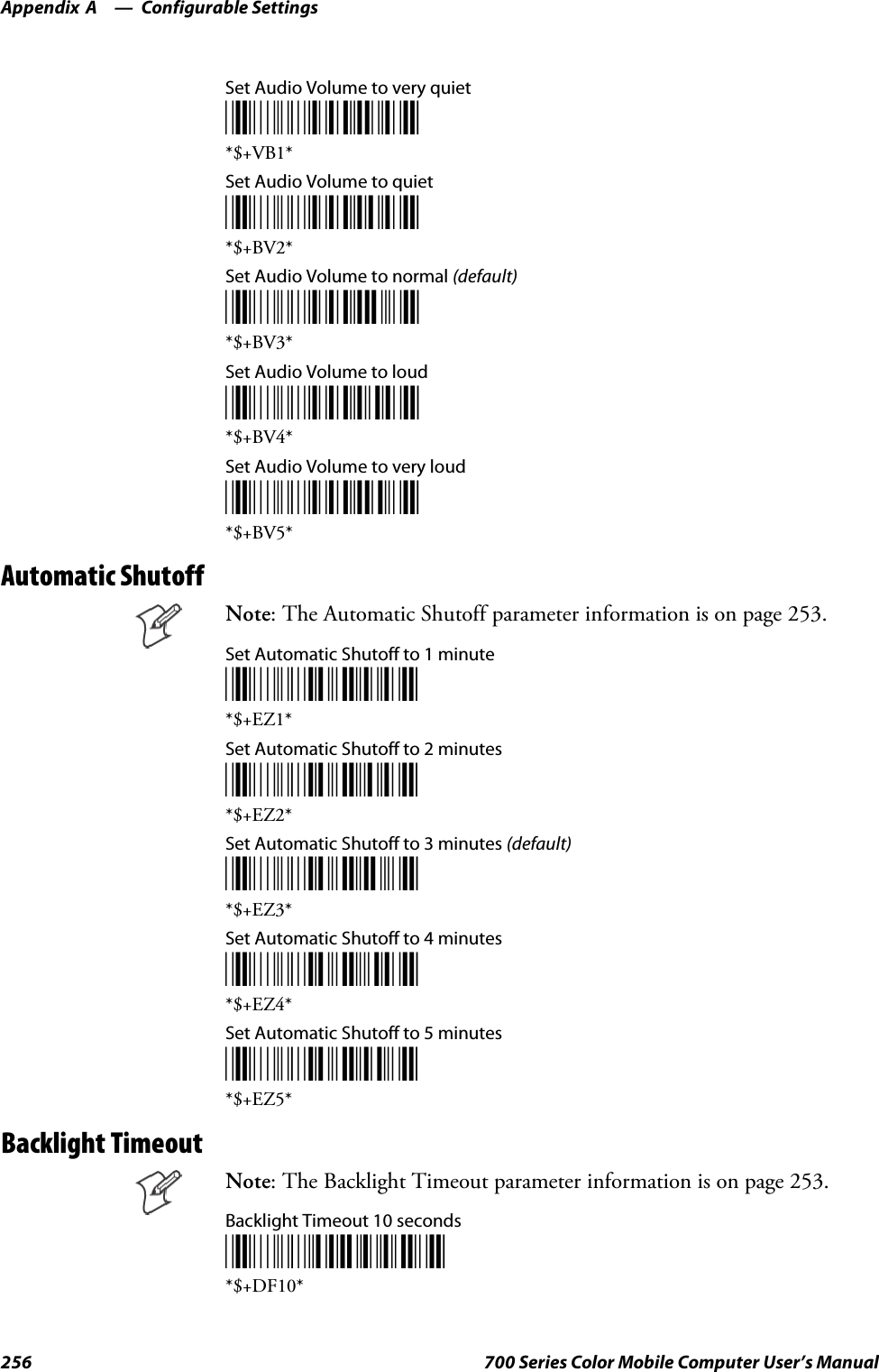 Configurable SettingsAppendix —A256 700 Series Color Mobile Computer User’s ManualSet Audio Volume to very quiet*$+BV1**$+VB1*Set Audio Volume to quiet*$+BV2**$+BV2*Set Audio Volume to normal (default)*$+BV3**$+BV3*Set Audio Volume to loud*$+BV4**$+BV4*Set Audio Volume to very loud*$+BV5**$+BV5*Automatic ShutoffNote: The Automatic Shutoff parameter information is on page 253.Set Automatic Shutoff to 1 minute*$+EZ1**$+EZ1*Set Automatic Shutoff to 2 minutes*$+EZ2**$+EZ2*Set Automatic Shutoff to 3 minutes (default)*$+EZ3**$+EZ3*Set Automatic Shutoff to 4 minutes*$+EZ4**$+EZ4*Set Automatic Shutoff to 5 minutes*$+EZ5**$+EZ5*Backlight TimeoutNote: The Backlight Timeout parameter information is on page 253.Backlight Timeout 10 seconds*$+DF10**$+DF10*