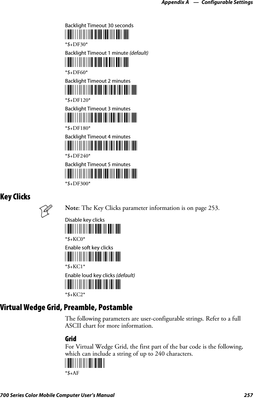 Configurable SettingsAppendix —A257700 Series Color Mobile Computer User’s ManualBacklight Timeout 30 seconds*$+DF30**$+DF30*Backlight Timeout 1 minute (default)*$+DF60**$+DF60*Backlight Timeout 2 minutes*$+DF120**$+DF120*Backlight Timeout 3 minutes*$+DF180**$+DF180*Backlight Timeout 4 minutes*$+DF240**$+DF240*Backlight Timeout 5 minutes*$+DF300**$+DF300*Key ClicksNote: The Key Clicks parameter information is on page 253.Disable key clicks*$+KC0**$+KC0*Enable soft key clicks*$+KC1**$+KC1*Enable loud key clicks (default)*$+KC2**$+KC2*Virtual Wedge Grid, Preamble, PostambleThe following parameters are user-configurable strings. Refer to a fullASCII chart for more information.GridFor Virtual Wedge Grid, the first part of the bar code is the following,which can include a string of up to 240 characters.*$+AF*$+AF